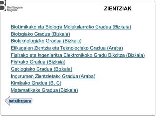batxilergora
ZIENTZIAK
Biokimikako eta Biologia Molekularreko Gradua (Bizkaia)
Biologiako Gradua (Bizkaia)
Bioteknologiako Gradua (Bizkaia)
Elikagaien Zientzia eta Teknologiako Gradua (Araba)
Fisikako eta Ingeniaritza Elektronikoko Gradu Bikoitza (Bizkaia)
Fisikako Gradua (Bizkaia)
Geologiako Gradua (Bizkaia)
Ingurumen Zientzietako Gradua (Araba)
Kimikako Gradua (B, G)
Matematikako Gradua (Bizkaia)
 
