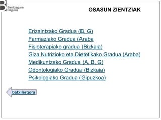 batxilergora
OSASUN ZIENTZIAK
Erizaintzako Gradua (B, G)
Farmaziako Gradua (Araba
Fisioterapiako gradua (Bizkaia)
Giza Nutrizioko eta Dietetikako Gradua (Araba)
Medikuntzako Gradua (A, B, G)
Odontologiako Gradua (Bizkaia)
Psikologiako Gradua (Gipuzkoa)
 