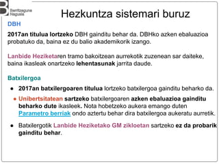 DBH
2017an titulua lortzeko DBH gainditu behar da. DBHko azken ebaluazioa
probatuko da, baina ez du balio akademikorik izango.
Lanbide Heziketaren tramo bakoitzean aurrekotik zuzenean sar daiteke,
baina ikasleak onartzeko lehentasunak jarrita daude.
Batxilergoa
● 2017an batxilergoaren titulua lortzeko batxilergoa gainditu beharko da.
● Unibertsitatean sartzeko batxilergoaren azken ebaluazioa gainditu
beharko dute ikasleek. Nota hobetzeko aukera emango duten
Parametro berriak ondo aztertu behar dira batxilergoa aukeratu aurretik.
● Batxilergotik Lanbide Heziketako GM zikloetan sartzeko ez da probarik
gainditu behar.
Hezkuntza sistemari buruz
 