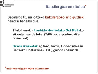 Batxilergoaren titulua*
Batxilergo titulua lortzeko batxilergoko arlo guztiak
gainditu beharko dira.
Titulu horrekin Lanbide Heziketako Goi Mailako
zikloetan sar daiteke. (%60 plaza gordeko dira
horientzat)
Gradu ikasketak egiteko, berriz, Unibertsitatean
Sartzeko Ebaluazioa (USE) gainditu behar da.
*indarrean dagoen legea alda daiteke.
 