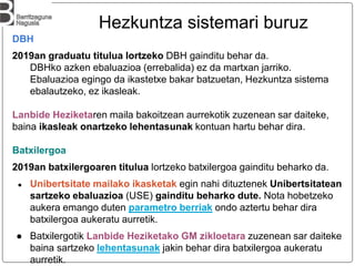 DBH
2019an graduatu titulua lortzeko DBH gainditu behar da.
DBHko azken ebaluazioa (errebalida) ez da martxan jarriko.
Ebaluazioa egingo da ikastetxe bakar batzuetan, Hezkuntza sistema
ebalautzeko, ez ikasleak.
Lanbide Heziketaren maila bakoitzean aurrekotik zuzenean sar daiteke,
baina ikasleak onartzeko lehentasunak kontuan hartu behar dira.
Batxilergoa
2019an batxilergoaren titulua lortzeko batxilergoa gainditu beharko da.
● Unibertsitate mailako ikasketak egin nahi dituztenek Unibertsitatean
sartzeko ebaluazioa (USE) gainditu beharko dute. Nota hobetzeko
aukera emango duten parametro berriak ondo aztertu behar dira
batxilergoa aukeratu aurretik.
● Batxilergotik Lanbide Heziketako GM zikloetara zuzenean sar daiteke
baina sartzeko lehentasunak jakin behar dira batxilergoa aukeratu
aurretik.
Hezkuntza sistemari buruz
 