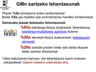 GMn sartzeko lehentasunak
Plazen %5a ezintasuna duten pertsonentzat
Beste %5a goi-mailako edo errendimendu handiko kirolarientzat
%60a batxilergo-titulua dutenetzat: lehentasuna
batxilergo-modalitatea aginduta dutenei
%20a teknikari-titulua dutenentzat: kidetasunen
zerrenda
%20a sarbide proben bidez edo beste titutuen
bidez sartzen direnentzat
Talde bakoitzaren barruan, eta lehentasuna ezarri ondoren,
eskatzaileak notaren arabera ordenatuko dira.
Gainerako plazak betetzeko lehentasunak
 