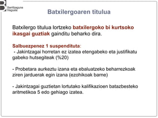 Batxilergoaren titulua
Batxilergo titulua lortzeko batxilergoko bi kurtsoko
ikasgai guztiak gainditu beharko dira.
Salbuezpenez 1 suspendituta:
- Jakintzagai horretan ez izatea etengabeko eta justifikatu
gabeko hutsegiteak (%20)
- Probetara aurkeztu izana eta ebaluatzeko beharrezkoak
ziren jarduerak egin izana (ezohikoak barne)
- Jakintzagai guztietan lortutako kalifikazioen batazbesteko
aritmetikoa 5 edo gehiago izatea.
 