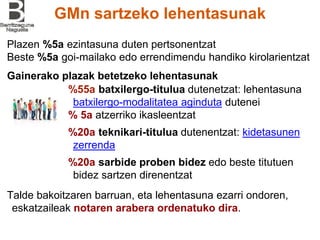 GMn sartzeko lehentasunak
Plazen %5a ezintasuna duten pertsonentzat
Beste %5a goi-mailako edo errendimendu handiko kirolarientzat
%55a batxilergo-titulua dutenetzat: lehentasuna
batxilergo-modalitatea aginduta dutenei
% 5a atzerriko ikasleentzat
%20a teknikari-titulua dutenentzat: kidetasunen
zerrenda
%20a sarbide proben bidez edo beste titutuen
bidez sartzen direnentzat
Talde bakoitzaren barruan, eta lehentasuna ezarri ondoren,
eskatzaileak notaren arabera ordenatuko dira.
Gainerako plazak betetzeko lehentasunak
 