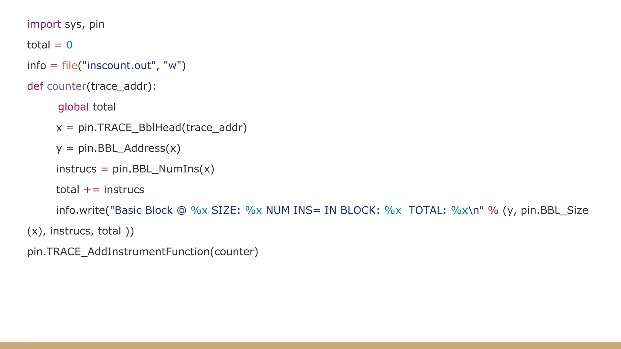 import sys, pin total = 0 info = file("inscount.out", "w") def counter(trace_addr): global total x = pin.TRACE_BblHead(trace_addr) y = pin.BBL_Address(x) instrucs = pin.BBL_NumIns(x) total += instrucs info.write("Basic Block @ %x SIZE: %x NUM INS= IN BLOCK: %x TOTAL: %xn" % (y, pin.BBL_Size (x), instrucs, total )) pin.TRACE_AddInstrumentFunction(counter) 