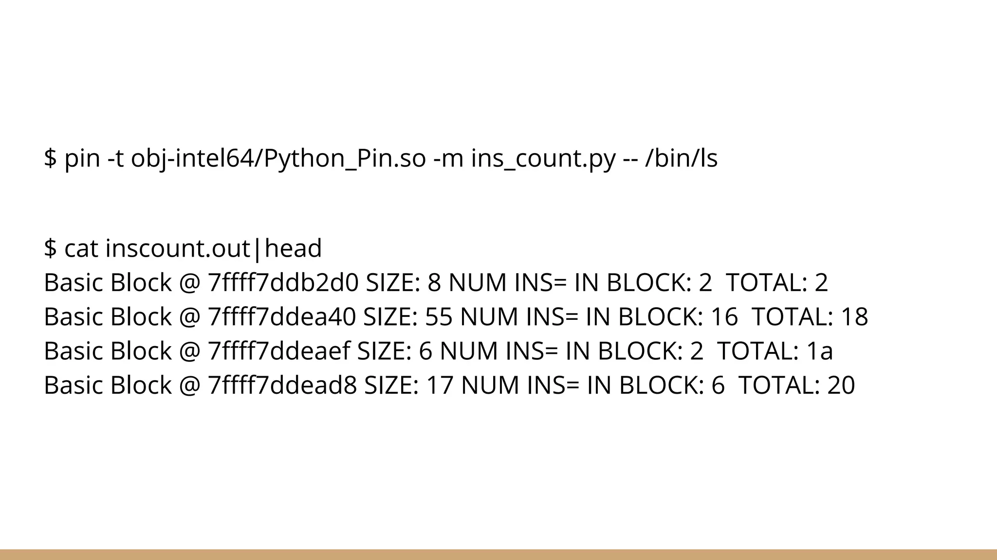 $ pin -t obj-intel64/Python_Pin.so -m ins_count.py -- /bin/ls $ cat inscount.out|head Basic Block @ 7ffff7ddb2d0 SIZE: 8 NUM INS= IN BLOCK: 2 TOTAL: 2 Basic Block @ 7ffff7ddea40 SIZE: 55 NUM INS= IN BLOCK: 16 TOTAL: 18 Basic Block @ 7ffff7ddeaef SIZE: 6 NUM INS= IN BLOCK: 2 TOTAL: 1a Basic Block @ 7ffff7ddead8 SIZE: 17 NUM INS= IN BLOCK: 6 TOTAL: 20 
