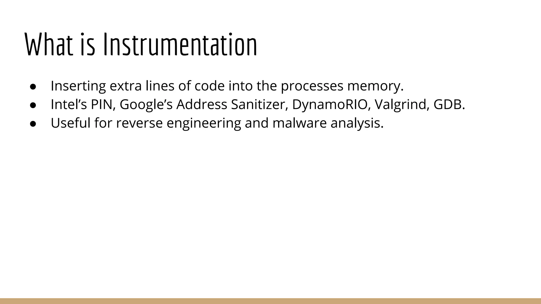 What is Instrumentation ● Inserting extra lines of code into the processes memory. ● Intel’s PIN, Google’s Address Sanitizer, DynamoRIO, Valgrind, GDB. ● Useful for reverse engineering and malware analysis. 