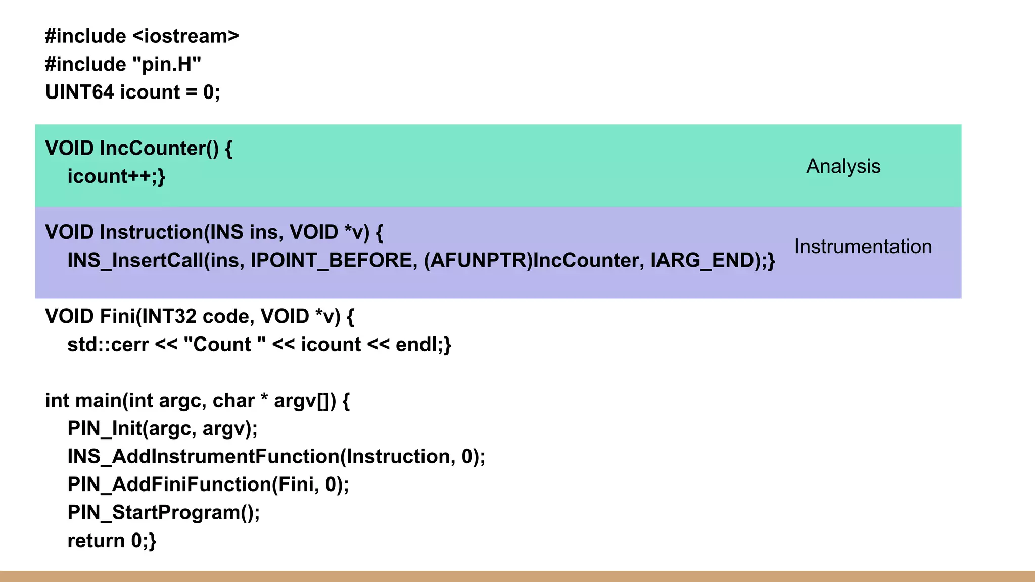 #include <iostream> #include "pin.H" UINT64 icount = 0; VOID IncCounter() { icount++;} VOID Instruction(INS ins, VOID *v) { INS_InsertCall(ins, IPOINT_BEFORE, (AFUNPTR)IncCounter, IARG_END);} VOID Fini(INT32 code, VOID *v) { std::cerr << "Count " << icount << endl;} int main(int argc, char * argv[]) { PIN_Init(argc, argv); INS_AddInstrumentFunction(Instruction, 0); PIN_AddFiniFunction(Fini, 0); PIN_StartProgram(); return 0;} Analysis Instrumentation 