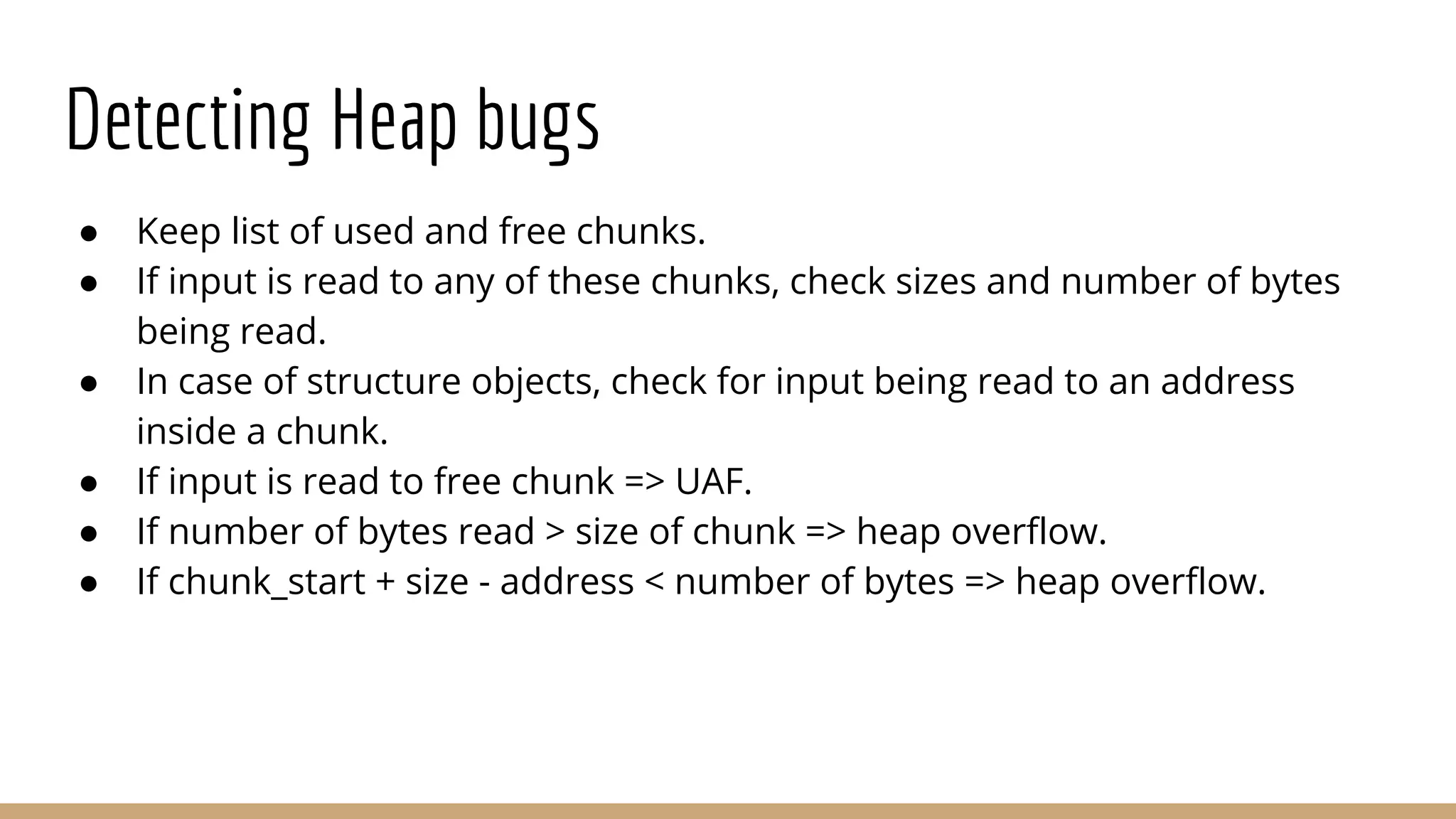 Detecting Heap bugs ● Keep list of used and free chunks. ● If input is read to any of these chunks, check sizes and number of bytes being read. ● In case of structure objects, check for input being read to an address inside a chunk. ● If input is read to free chunk => UAF. ● If number of bytes read > size of chunk => heap overflow. ● If chunk_start + size - address < number of bytes => heap overflow. 