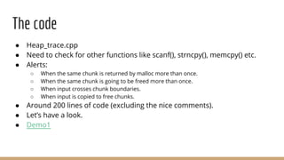 The code
● Heap_trace.cpp
● Need to check for other functions like scanf(), strncpy(), memcpy() etc.
● Alerts:
○ When the same chunk is returned by malloc more than once.
○ When the same chunk is going to be freed more than once.
○ When input crosses chunk boundaries.
○ When input is copied to free chunks.
● Around 200 lines of code (excluding the nice comments).
● Let’s have a look.
● Demo1
 