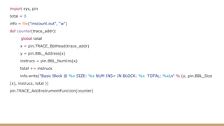 import sys, pin
total = 0
info = file("inscount.out", "w")
def counter(trace_addr):
global total
x = pin.TRACE_BblHead(trace_addr)
y = pin.BBL_Address(x)
instrucs = pin.BBL_NumIns(x)
total += instrucs
info.write("Basic Block @ %x SIZE: %x NUM INS= IN BLOCK: %x TOTAL: %xn" % (y, pin.BBL_Size
(x), instrucs, total ))
pin.TRACE_AddInstrumentFunction(counter)
 