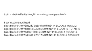 $ pin -t obj-intel64/Python_Pin.so -m ins_count.py -- /bin/ls
$ cat inscount.out|head
Basic Block @ 7ffff7ddb2d0 SIZE: 8 NUM INS= IN BLOCK: 2 TOTAL: 2
Basic Block @ 7ffff7ddea40 SIZE: 55 NUM INS= IN BLOCK: 16 TOTAL: 18
Basic Block @ 7ffff7ddeaef SIZE: 6 NUM INS= IN BLOCK: 2 TOTAL: 1a
Basic Block @ 7ffff7ddead8 SIZE: 17 NUM INS= IN BLOCK: 6 TOTAL: 20
 
