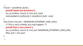 ….
if (size < sizeof(min_buf)) {
printf(“Good size branchn”);
iov_to_buf(iov, iovcnt, 0, min_buf, size);
memset(&min_buf[size], 0, sizeof(min_buf) - size);
}
else if (iov->iov_len < MAXIMUM_ETHERNET_HDR_LEN) {
/* This is very unlikely, but may happen. */
printf(“Got a rare casen”);
iov_to_buf(iov, iovcnt, 0, min_buf, MAXIMUM_ETHERNET_HDR_LEN);
filter_buf = min_buf;
}
….
 