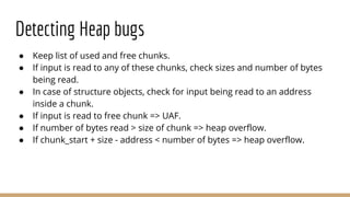 Detecting Heap bugs
● Keep list of used and free chunks.
● If input is read to any of these chunks, check sizes and number of bytes
being read.
● In case of structure objects, check for input being read to an address
inside a chunk.
● If input is read to free chunk => UAF.
● If number of bytes read > size of chunk => heap overflow.
● If chunk_start + size - address < number of bytes => heap overflow.
 