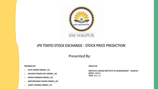 JPX TOKYO STOCK EXCHANGE - STOCK PRICE PREDICTION
Presented By:
PREPARED BY:
o DILIP KUMAR (DBI001_15)
o KAUSHIK PRASAD DEY (DBI001_19)
o MANSI KARWANI (DBI001_23)
o MAYURKUMAR SURANI (DBI001_24)
o SUMIT SHARMA (DBI001_57)
GROUP-09
INSTITUTE: INDIAN INSTITUTE OF MANAGEMENT – NAGPUR
BATCH: DBI001
YEAR: 2021-22
 