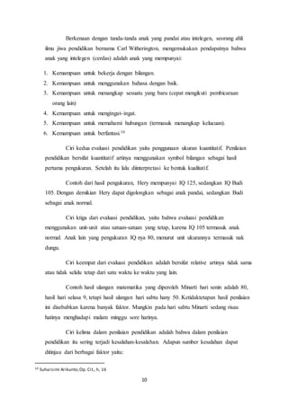 10
Berkenaan dengan tanda-tanda anak yang pandai atau intelegen, seorang ahli
ilmu jiwa pendidikan bernama Carl Witherington, mengemukakan pendapatnya bahwa
anak yang intelegen (cerdas) adalah anak yang mempunyai:
1. Kemampuan untuk bekerja dengan bilangan.
2. Kemampuan untuk menggunakan bahasa dengan baik.
3. Kemampuan untuk menangkap sesuatu yang baru (cepat mengikuti pembicaraan
orang lain)
4. Kemampuan untuk mengingat-ingat.
5. Kemampuan untuk memahami hubungan (termasuk menangkap kelucuan).
6. Kemampuan untuk berfantasi.10
Ciri kedua evaluasi pendidikan yaitu penggunaan ukuran kuantitatif. Penilaian
pendidikan bersifat kuantitatif artinya menggunakan symbol bilangan sebagai hasil
pertama pengukuran. Setelah itu lalu diinterpretasi ke bentuk kualitatif.
Contoh dari hasil pengukuran, Hery mempunyai IQ 125, sedangkan IQ Budi
105. Dengan demikian Hery dapat digolongkan sebagai anak pandai, sedangkan Budi
sebagai anak normal.
Ciri ktiga dari evaluasi pendidikan, yaitu bahwa evaluasi pendidikan
menggunakan unit-unit atau satuan-satuan yang tetap, karena IQ 105 termasuk anak
normal. Anak lain yang pengukuran IQ nya 80, menurut unit ukurannya termasuk nak
dungu.
Ciri keempat dari evaluasi pendidikan adalah bersifat relative artinya tidak sama
atau tidak selalu tetap dari satu waktu ke waktu yang lain.
Contoh hasil ulangan matematika yang diperoleh Minarti hari senin adalah 80,
hasil hari selasa 9, tetapi hasil ulangan hari sabtu hany 50. Ketidaktetapan hasil penilaian
ini disebabkan karena banyak faktor. Mungkin pada hari sabtu Minarti sedang risau
hatinya menghadapi malam minggu sore harinya.
Ciri kelima dalam penilaian pendidikan adalah bahwa dalam penilaian
pendidikan itu sering terjadi kesalahan-kesalahan. Adapun sumber kesalahan dapat
ditinjau dari berbagai faktor yaitu:
10 Suharsimi Arikunto,Op. Cit., h, 16
 