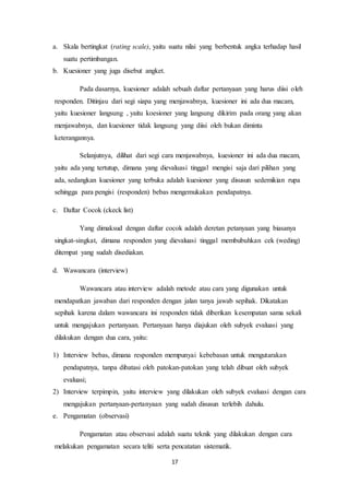 17
a. Skala bertingkat (rating scale), yaitu suatu nilai yang berbentuk angka terhadap hasil
suatu pertimbangan.
b. Kuesioner yang juga disebut angket.
Pada dasarnya, kuesioner adalah sebuah daftar pertanyaan yang harus diisi oleh
responden. Ditinjau dari segi siapa yang menjawabnya, kuesioner ini ada dua macam,
yaitu kuesioner langsung , yaitu koesioner yang langsung dikirim pada orang yang akan
menjawabnya, dan kuesioner tidak langsung yang diisi oleh bukan diminta
keterangannya.
Selanjutnya, dilihat dari segi cara menjawabnya, kuesioner ini ada dua macam,
yaitu ada yang tertutup, dimana yang dievaluasi tinggal mengisi saja dari pilihan yang
ada, sedangkan kuesioner yang terbuka adalah kuesioner yang disusun sedemikian rupa
sehingga para pengisi (responden) bebas mengemukakan pendapatnya.
c. Daftar Cocok (ckeck list)
Yang dimaksud dengan daftar cocok adalah deretan petanyaan yang biasanya
singkat-singkat, dimana responden yang dievaluasi tinggal membubuhkan cek (weding)
ditempat yang sudah disediakan.
d. Wawancara (interview)
Wawancara atau interview adalah metode atau cara yang digunakan untuk
mendapatkan jawaban dari responden dengan jalan tanya jawab sepihak. Dikatakan
sepihak karena dalam wawancara ini responden tidak diberikan kesempatan sama sekali
untuk mengajukan pertanyaan. Pertanyaan hanya diajukan oleh subyek evaluasi yang
dilakukan dengan dua cara, yaitu:
1) Interview bebas, dimana responden mempunyai kebebasan untuk mengutarakan
pendapatnya, tanpa dibatasi oleh patokan-patokan yang telah dibuat oleh subyek
evaluasi;
2) Interview terpimpin, yaitu interview yang dilakukan oleh subyek evaluasi dengan cara
mengajukan pertanyaan-pertanyaan yang sudah disusun terlebih dahulu.
e. Pengamatan (observasi)
Pengamatan atau observasi adalah suatu teknik yang dilakukan dengan cara
melakukan pengamatan secara teliti serta pencatatan sistematik.
 
