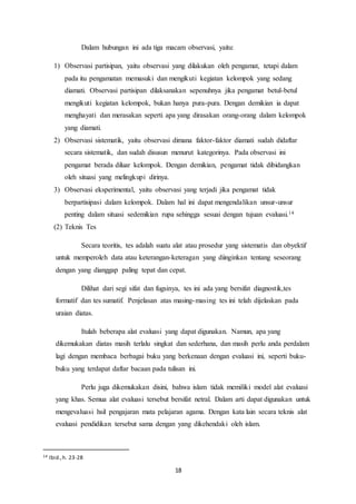 18
Dalam hubungan ini ada tiga macam observasi, yaitu:
1) Observasi partisipan, yaitu observasi yang dilakukan oleh pengamat, tetapi dalam
pada itu pengamatan memasuki dan mengikuti kegiatan kelompok yang sedang
diamati. Observasi partisipan dilaksanakan sepenuhnya jika pengamat betul-betul
mengikuti kegiatan kelompok, bukan hanya pura-pura. Dengan demikian ia dapat
menghayati dan merasakan seperti apa yang dirasakan orang-orang dalam kelompok
yang diamati.
2) Observasi sistematik, yaitu observasi dimana faktor-faktor diamati sudah didaftar
secara sistematik, dan sudah disusun menurut kategorinya. Pada observasi ini
pengamat berada diluar kelompok. Dengan demikian, pengamat tidak dibidangkan
oleh situasi yang melingkupi dirinya.
3) Observasi eksperimental, yaitu observasi yang terjadi jika pengamat tidak
berpartisipasi dalam kelompok. Dalam hal ini dapat mengendalikan unsur-unsur
penting dalam situasi sedemikian rupa sehingga sesuai dengan tujuan evaluasi.14
(2) Teknis Tes
Secara teoritis, tes adalah suatu alat atau prosedur yang sistematis dan obyektif
untuk memperoleh data atau keterangan-keteragan yang diinginkan tentang seseorang
dengan yang dianggap paling tepat dan cepat.
Dilihat dari segi sifat dan fugsinya, tes ini ada yang bersifat diagnostik,tes
formatif dan tes sumatif. Penjelasan atas masing-masing tes ini telah dijelaskan pada
uraian diatas.
Itulah beberapa alat evaluasi yang dapat digunakan. Namun, apa yang
dikemukakan diatas masih terlalu singkat dan sederhana, dan masih perlu anda perdalam
lagi dengan membaca berbagai buku yang berkenaan dengan evaluasi ini, seperti buku-
buku yang terdapat daftar bacaan pada tulisan ini.
Perlu juga dikemukakan disini, bahwa islam tidak memiliki model alat evaluasi
yang khas. Semua alat evaluasi tersebut bersifat netral. Dalam arti dapat digunakan untuk
mengevaluasi hsil pengajaran mata pelajaran agama. Dengan kata lain secara teknis alat
evaluasi pendidikan tersebut sama dengan yang dikehendaki oleh islam.
14 Ibid.,h. 23-28
 