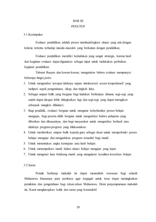 19
BAB III
PENUTUP
3.1 Kesimpulan
Evaluasi pendidikan adalah proses membandingkan situasi yang ada dengan
kriteria tertentu terhadap masala-masalah yang berkaitan dengan pendidikan.
Evaluasi pendidikan memiliki kedudukan yang sangat strategis, karena hasil
dari kegiatan evaluasi dapat digunakan sebagai input untuk melakukan perbaikan
kegiatan pendidikan.
Tabrani Rusyan dan kawan-kawan, mengatakan bahwa evaluasi mempunyai
beberapa fungsi,yaitu:
1. Untuk mengetahui tercapai tidaknya tujuan intruksional secara konprehensif yang
meliputi aspek pengetahuan, sikap, dan tingkah laku.
2. Sebagai umpan balik yang berguna bagi tindakan berikutnya dimana segi-segi yang
sudah dapat dicapai lebih ditingkatkan lagi dan segi-segi yang dapat merugikan
sebanyak mungkin dihindari.
3. Bagi pendidik, evaluasi berguna untuk mengatur keberhasilan proses belajar
mengajar, bagi peserta didik berguna untuk mengetahui bahwa pelajaran yang
diberikan dan dikuasainya; dan bagi masyarakat untuk mengetahui berhasil atau
tidaknya program-program yang dilaksanakan.
4. Untuk memberikan umpan balik kepada guru sebagai dasar untuk memperbaiki proses
belajar mengajar dan mengadakan program remedial bagi murid.
5. Untuk menentukan angka kemajuan atau hasil belajar.
6. Untuk menempatkan murid dalam situasi belajar mengajar yang tepat.
7. Untuk mengenal latar belakang murid yang mengalami kesulitan-kesulitan belajar.
3.2 Saran
Penulis berharap makalah ini dapat menambah wawasan bagi seluruh
Mahasiswa khususnya para pembaca agar tergugah untuk terus dapat meningkatkan
pemikiran dan pengetahuan bagi rekan-rekan Mahasiswa. Demi penyempurnaan makalah
ini, Kami mengharapkan kritik dan saran yang konstruktif.
 