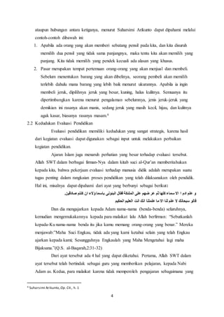 4
ataupun hubungan antara ketiganya, menurut Suharsimi Arikunto dapat dipahami melalui
contoh-contoh dibawah ini:
1. Apabila ada orang yang akan memberi sebatang pensil pada kita, dan kita disuruh
memilih dua pensil yang tidak sama panjangnya, maka tentu kita akan memilih yang
panjang. Kita tidak memilih yang pendek kecuali ada alasan yang khusus.
2. Pasar merupakan tempat pertemuan orang-orang yang akan menjual dan membeli.
Sebelum menentukan barang yang akan dibelinya, seorang pembeli akan memilih
terlebih dahulu mana barang yang lebih baik menurut ukurannya. Apabila ia ingin
membeli jeruk, dipilihnya jeruk yang besar, kuning, halus kulitnya. Semuanya itu
dipertimbangkan karena menurut pengalaman sebelumnya, jenis jeruk-jeruk yang
demikian ini rasanya akan manis, sedang jeruk yang masih kecil, hijau, dan kulitnya
agak kasar, biasanya rasanya masam.4
2.2 Kedudukan Evaluasi Pendidikan
Evaluasi pendidikan memiliki kedudukan yang sangat strategis, karena hasil
dari kegiatan evaluasi dapat digunakan sebagai input untuk melakukan perbaikan
kegiatan pendidikan.
Ajaran Islam juga menaruh perhatian yang besar terhadap evaluasi tersebut.
Allah SWT dalam berbagai firman-Nya dalam kitab suci al-Qur’an memberitahukan
kepada kita, bahwa pekerjaan evaluasi terhadap manusia didik adalah merupakan suatu
tugas penting dalam rangkaian proses pendidikan yang telah dilaksanakan oleh pendidik.
Hal ini, misalnya dapat dipahami dari ayat yang berbunyi sebagai berikut:
‫ا‬ ‫ادم‬ ‫علم‬ ‫و‬‫ص‬ ‫كنتم‬ ‫ان‬ ‫ؤالء‬ ‫باسما‬ ‫انبئونى‬ ‫فقال‬ ‫الملئكة‬ ‫على‬ ‫ضهم‬ ‫عر‬ ‫ثم‬ ‫كلها‬ ‫سماء‬ ‫اال‬.‫ادقين‬
‫الح‬ ‫العليم‬ ‫انت‬ ‫انك‬ ‫علمتنا‬ ‫ما‬ ‫اال‬ ‫لنا‬ ‫علم‬ ‫ال‬ ‫سبحانك‬ ‫قالو‬‫كيم‬
Dan dia mengajarkan kepada Adam nama-nama (benda-benda) seluruhnya,
kemudian mengemukakannya kepada para malaikat lalu Allah berfirman: “Sebutkanlah
kepada-Ku nama-nama benda itu jika kamu memang orang-orang yang benar.” Mereka
menjawab:”Maha Suci Engkau, tidak ada yang kami ketahui selain yang telah Engkau
ajarkan kepada kami; Sesungguhnya Engkaulah yang Maha Mengetahui lagi maha
Bijaksana.”(Q.S. al-Baqarah,2:31-32)
Dari ayat tersebut ada 4 hal yang dapat diketahui. Pertama, Allah SWT dalam
ayat tersebut telah bertindak sebagai guru yang memberikan pelajaran, kepada Nabi
Adam as. Kedua, para malaikat karena tidak memperoleh pengajaran sebagaimana yang
4 Suharsimi Arikunto, Op. Cit., h. 1
 