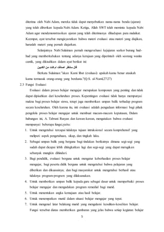 5
diterima oleh Nabi Adam, mereka tidak dapat menyebutkan nama-nama benda (ajaran)
yang telah diberikan kepada Nabi Adam. Ketiga, Allah SWT telah meminta kepada Nabi
Adam agar mendemonstrasikan ajaran yang telah diterimanya dihadapan para malaikat.
Keempat, ayat tersebut mengisyaratkan bahwa materi evaluasi atau materi yang diujikan,
haruslah materi yang pernah diajarkan.
Selanjutnya Nabi Sulaiman pernah mengevaluasi kejujuran seekor burung hud-
hud yang memberitahukan tentang adanya kerajaan yang diperintah oleh seorang wanita
cantik, yang dikisahkan dalam ayat berikut ini:
‫الكدبين‬ ‫من‬ ‫كنت‬ ‫ام‬ ‫اصدقت‬ ‫سننظر‬ ‫قال‬
Berkata Sulaiman:”akan Kami libat (evaluasi) apakah kamu benar ataukah
kamu termasuk orang-orang yang berdusta.”(Q.S. al-Naml,27:27)
2.3 Fungsi Evaluasi
Evaluasi dalam proses belajar mengajar merupakan komponen yang penting dan tidak
dapat dipisahkan dari keseluruhan proses. Kepentingan evaluasi tidak hanya mempunyai
makna bagi proses belajar siswa, tetapi juga memberikan umpan balik terhadap program
secara keseluruhan. Oleh karena itu, inti evaluasi adalah pengadaan informasi bagi pihak
pengelola proses belajar mengajar untuk membuat macam-macam keputusan, Dalam
hubungan ini, A. Tabrani Rusyan dan kawan-kawan, mengatakan bahwa evaluasi
mempunyai beberapa fungsi,yaitu:
1. Untuk mengetahui tercapai tidaknya tujuan intruksional secara konprehensif yang
meliputi aspek pengetahuan, sikap, dan tingkah laku.
2. Sebagai umpan balik yang berguna bagi tindakan berikutnya dimana segi-segi yang
sudah dapat dicapai lebih ditingkatkan lagi dan segi-segi yang dapat merugikan
sebanyak mungkin dihindari.
3. Bagi pendidik, evaluasi berguna untuk mengatur keberhasilan proses belajar
mengajar, bagi peserta didik berguna untuk mengetahui bahwa pelajaran yang
diberikan dan dikuasainya; dan bagi masyarakat untuk mengetahui berhasil atau
tidaknya program-program yang dilaksanakan.
4. Untuk memberikan umpan balik kepada guru sebagai dasar untuk memperbaiki proses
belajar mengajar dan mengadakan program remedial bagi murid.
5. Untuk menentukan angka kemajuan atau hasil belajar.
6. Untuk menempatkan murid dalam situasi belajar mengajar yang tepat.
7. Untuk mengenal latar belakang murid yang mengalami kesulitan-kesulitan belajar.
Fungsi tersebut diatas memberikan gambaran yang jelas bahwa setiap kegiatan belajar
 