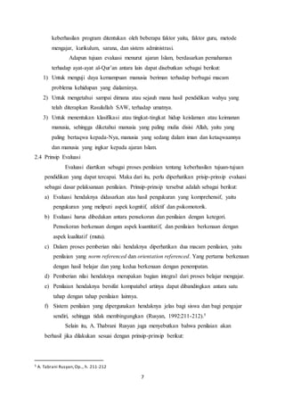 7
keberhasilan program ditentukan oleh beberapa faktor yaitu, faktor guru, metode
mengajar, kurikulum, sarana, dan sistem administrasi.
Adapun tujuan evaluasi menurut ajaran Islam, berdasarkan pemahaman
terhadap ayat-ayat al-Qur’an antara lain dapat disebutkan sebagai berikut:
1) Untuk menguji daya kemampuan manusia beriman terhadap berbagai macam
problema kehidupan yang dialaminya.
2) Untuk mengetahui sampai dimana atau sejauh mana hasil pendidikan wahyu yang
telah diterapkan Rasulullah SAW, terhadap umatnya.
3) Untuk menentukan klasifikasi atau tingkat-tingkat hidup keislaman atau keimanan
manusia, sehingga diketahui manusia yang paling mulia disisi Allah, yaitu yang
paling bertaqwa kepada-Nya, manusia yang sedang dalam iman dan ketaqwaannya
dan manusia yang ingkar kepada ajaran Islam.
2.4 Prinsip Evaluasi
Evaluasi diartikan sebagai proses penilaian tentang keberhasilan tujuan-tujuan
pendidikan yang dapat tercapai. Maka dari itu, perlu diperhatikan prisip-prinsip evaluasi
sebagai dasar pelaksanaan penilaian. Prinsip-prinsip tersebut adalah sebagai berikut:
a) Evaluasi hendaknya didasarkan atas hasil pengukuran yang komprehensif, yaitu
pengukuran yang meliputi aspek kognitif, afektif dan psikomotorik.
b) Evaluasi harus dibedakan antara pensekoran dan penilaian dengan ketegori.
Pensekoran berkenaan dengan aspek kuantitatif, dan penilaian berkenaan dengan
aspek kualitatif (mutu).
c) Dalam proses pemberian nilai hendaknya diperhatikan dua macam penilaian, yaitu
penilaian yang norm referenced dan orientation referenced. Yang pertama berkenaan
dengan hasil belajar dan yang kedua berkenaan dengan penempatan.
d) Pemberian nilai hendaknya merupakan bagian integral dari proses belajar mengajar.
e) Penilaian hendaknya bersifat kompatabel artinya dapat dibandingkan antara satu
tahap dengan tahap penilaian lainnya.
f) Sistem penilaian yang dipergunakan hendaknya jelas bagi siswa dan bagi pengajar
sendiri, sehingga tidak membingungkan (Rusyan, 1992:211-212).5
Selain itu, A. Thabrani Rusyan juga menyebutkan bahwa penilaian akan
berhasil jika dilakukan sesuai dengan prinsip-prinsip berikut:
5 A. Tabrani Rusyan,Op.., h. 211-212
 