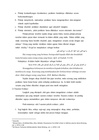 8
a. Prinsip kesinambungan (kontinuitas); penilaian hendaknya dilakukan secara
berkesinambungan.
b. Prinsip menyeluruh, maksudnya penilaian harus mengumpulkan data mengenai
seluruh aspek kepribadian.
c. Prinsip obyektif, penilaian diusahakan agar subyektif mungkin.
d. Prinsip sistematis, yakni penilaian harus dilakukan secara sistematis dan teratur.6
Prinsip-prinsip tersebut sejalan denga ajaran Islam, karena prinsip-prinsip
tersebut dalam ajaran islam termasuk ke dalam ahklak yang mulia. Dalam akhlak yang
mulia seseorang harus bersifat obyektif, jujur, mengatakan sesuatu sesuia dengan apa
adanya.7 Orang yang menilai demikian dalam agama Islam dikenal dengan
istilah shiddiq.8 Al-qur’an menjelaskan sebagai berikut:
‫ق‬ ‫الصد‬ ‫مع‬ ‫ا‬ ‫نو‬ ‫وكو‬ ‫هللا‬ ‫اتقوا‬ ‫امنوا‬ ‫الذين‬ ‫ايها‬ ‫يا‬‫ين‬
Hai orang-orang yang beriman, bertaqwalah kepada Allah dan hendaklah
kamu bersama-sama orang-orang yang benar. (Q.S. al-Taubah, 9:119)
Selanjutnya di dalam hadist dinyatakan sebagai berikut:
‫عندهللا‬ ‫يكتب‬ ‫حتى‬ ‫ليصدق‬ ‫الرجل‬ ‫وان‬ ‫الجنة‬ ‫إلى‬ ‫يهدي‬ ‫وإنالبر‬ ‫البر‬ ‫إلى‬ ‫يهدي‬ ‫الصدق‬ ‫ان‬‫يديقا‬
Sesungguhnya kebenaran itu membawa kepada kebaikan, dan kebaikan itu
membawa ke surga. Seseorang yang membiasakan diri berkata benar sehinnga tercatat
disisi Allah sebagai orang yang benar. (H.R. Bukhari-Muslim)
Sejalan dengan sikap obyektif dan jujur tersebut, maka seorang yang melakukan
penilaian harus benar-benar yakin terhadap penilaiannya itu. Ia tidak boleh menilai
sesuatu yang belum diketahui dengan pasti atau masih meragukan.
2.5 Sasaran Evaluasi
Langkah yang ditempuh oleh guru dalam mengadakan evaluasi adalah
menetapkan apa yang menjadi sasaran evaluasi tersebut. Sasaran evaluasi ini penting
diketahui supaya memudahkan guru dalam menyusun alat-alat evaluasinya.
Pada umumnya ada 3 sasaran pokok evaluasi, yakni:
1. Segi tingkah laku, artinya segi-segi yang menyangkut sikap, minat, perhatian,
keterampilan murid sebagai akibat dari proses belajar mengajar.
6 Ibid,192
7 Ahmad Amin, Al-Akhlak.Etika, (Ilmu Akhlak). (Terjemahan Farid Ma’ruf dari al-Akhlak,Jakarta:Bulan Bintang,
cet. 1, 1975, h. 68
8 Ali Hasan,Tuntunan Akhlak,Jakarta: Bulan Bintang, cet. 1, 1978, h. 44
 