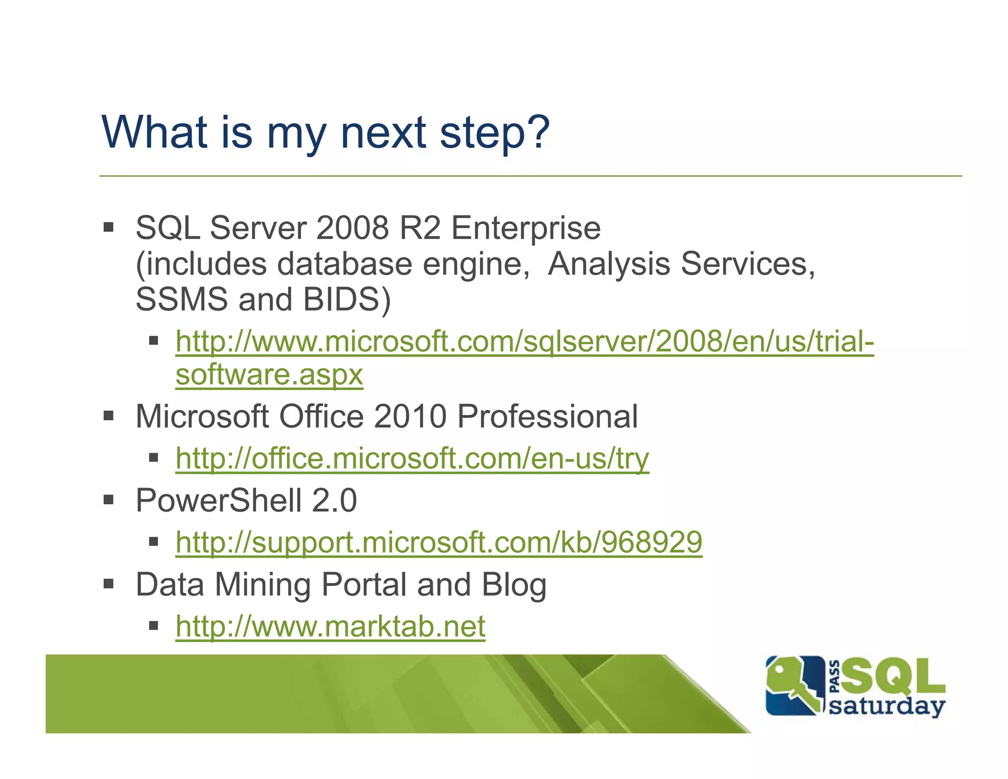 What is my next step?
 SQL Server 2008 R2 Enterprise
  (includes database engine, Analysis Services,
  SSMS and BIDS)
    http://www.microsoft.com/sqlserver/2008/en/us/trial-
     software.aspx
 Microsoft Office 2010 Professional
    http://office.microsoft.com/en-us/try
 PowerShell 2.0
    http://support.microsoft.com/kb/968929
 Data Mining Portal and Blog
    http://www.marktab.net
 
