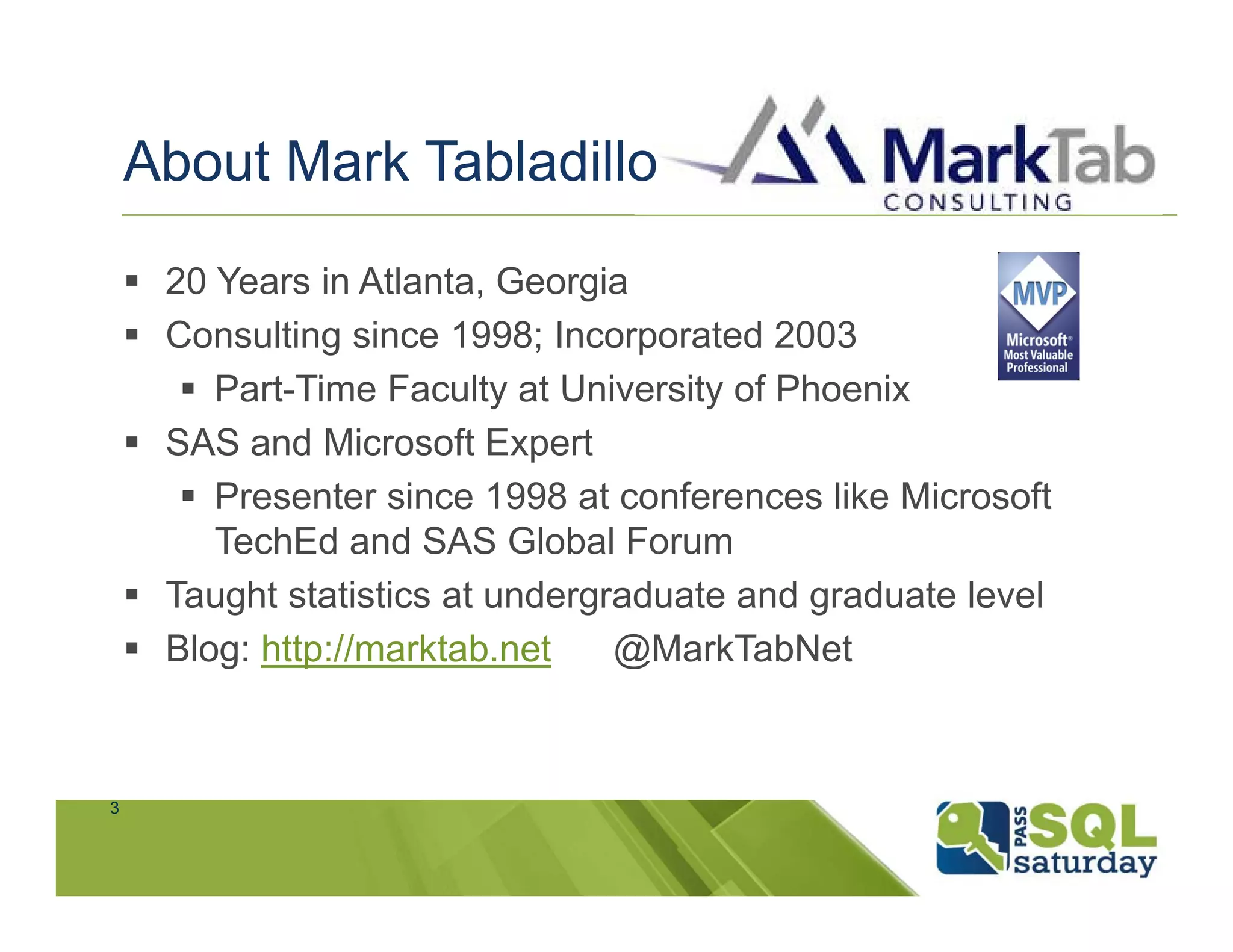 About Mark Tabladillo

     20 Years in Atlanta, Georgia
     Consulting since 1998; Incorporated 2003
        Part-Time Faculty at University of Phoenix
     SAS and Microsoft Expert
        Presenter since 1998 at conferences like Microsoft
         TechEd and SAS Global Forum
     Taught statistics at undergraduate and graduate level
     Blog: http://marktab.net    @MarkTabNet



3
 