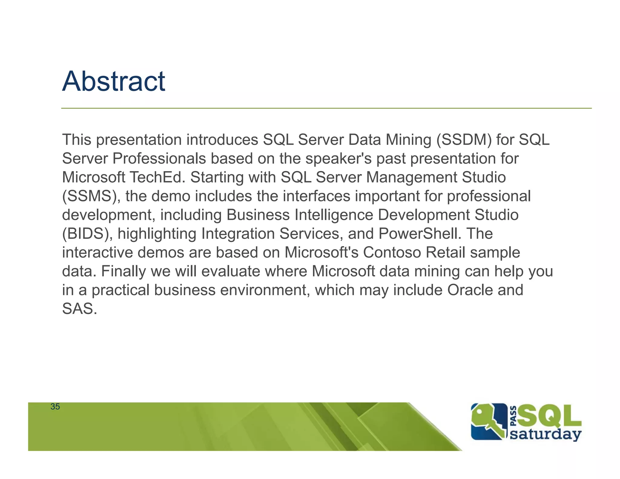 Abstract
     This presentation introduces SQL Server Data Mining (SSDM) for SQL
     Server Professionals based on the speaker's past presentation for
     Microsoft TechEd. Starting with SQL Server Management Studio
     (SSMS), the demo includes the interfaces important for professional
     development, including Business Intelligence Development Studio
     (BIDS), highlighting Integration Services, and PowerShell. The
     interactive demos are based on Microsoft's Contoso Retail sample
     data. Finally we will evaluate where Microsoft data mining can help you
     in a practical business environment, which may include Oracle and
     SAS.




35
 