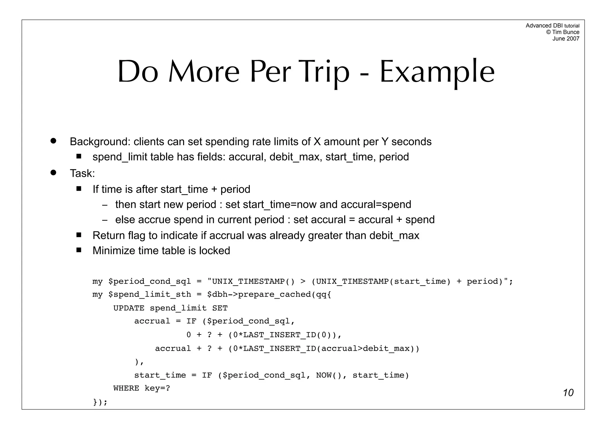 Advanced DBI tutorial
                                                                                                  © Tim Bunce
                                                                                                     June 2007




              Do More Per Trip - Example
   Background: clients can set spending rate limits of X amount per Y seconds
       spend_limit table has fields: accural, debit_max, start_time, period
   Task:
       If time is after start_time + period
           – then start new period : set start_time=now and accural=spend
           – else accrue spend in current period : set accural = accural + spend
       Return flag to indicate if accrual was already greater than debit_max
       Minimize time table is locked

        my $period_cond_sql = "UNIX_TIMESTAMP() > (UNIX_TIMESTAMP(start_time) + period)";
        my $spend_limit_sth = $dbh->prepare_cached(qq{
              UPDATE spend_limit SET
                  accrual = IF ($period_cond_sql,
                             0 + ? + (0*LAST_INSERT_ID(0)),
                       accrual + ? + (0*LAST_INSERT_ID(accrual>debit_max))
                  ),
                  start_time = IF ($period_cond_sql, NOW(), start_time)
              WHERE key=?
                                                                                                          10
        });
 