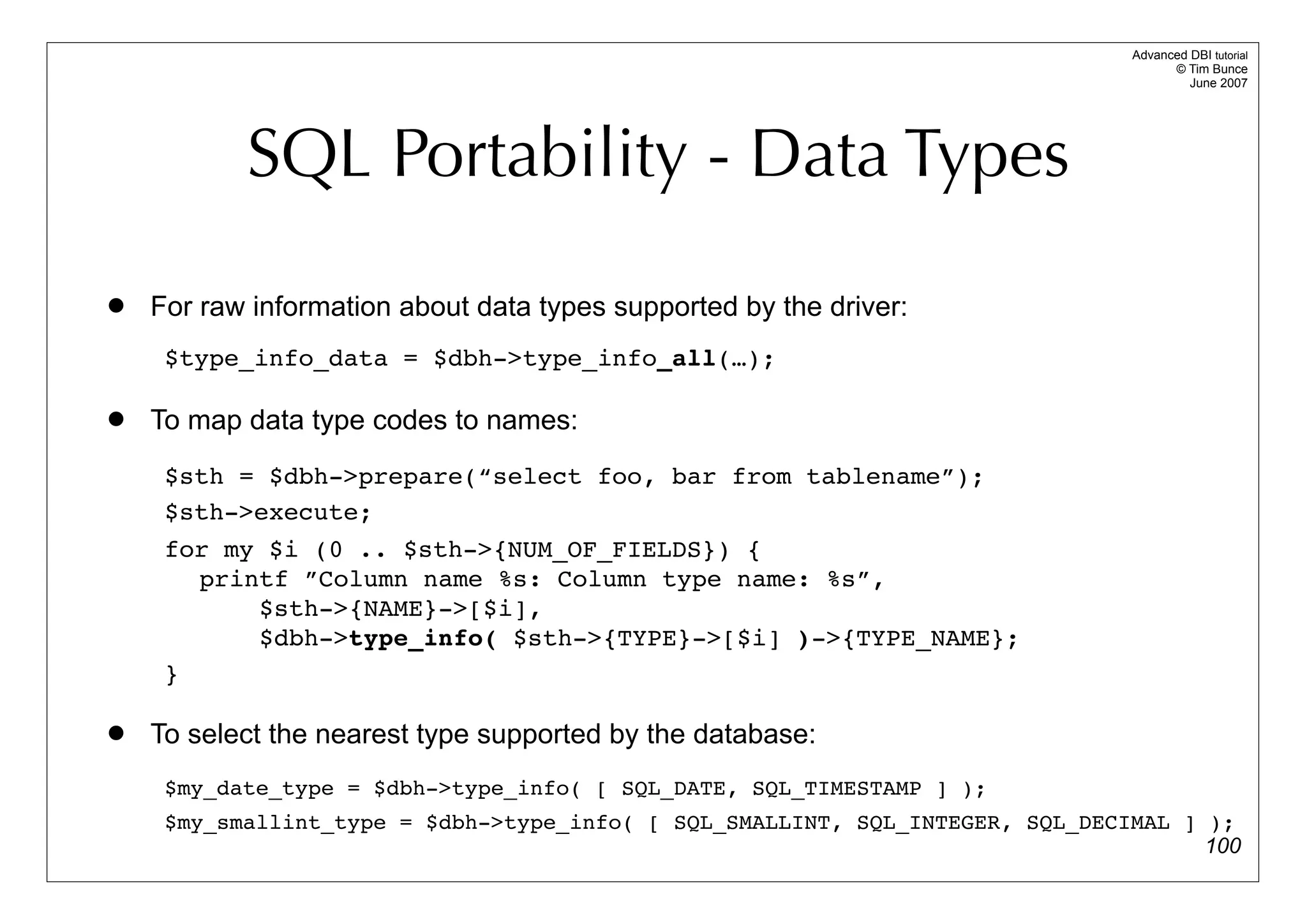 Advanced DBI tutorial
                                                                                     © Tim Bunce
                                                                                        June 2007




           SQL Portability - Data Types
   For raw information about data types supported by the driver:
     $type_info_data = $dbh->type_info_all(…);

   To map data type codes to names:
     $sth = $dbh->prepare(“select foo, bar from tablename”);
     $sth->execute;
     for my $i (0 .. $sth->{NUM_OF_FIELDS}) {
       printf ”Column name %s: Column type name: %s”,
           $sth->{NAME}->[$i],
           $dbh->type_info( $sth->{TYPE}->[$i] )->{TYPE_NAME};
     }

   To select the nearest type supported by the database:
     $my_date_type = $dbh->type_info( [ SQL_DATE, SQL_TIMESTAMP ] );
     $my_smallint_type = $dbh->type_info( [ SQL_SMALLINT, SQL_INTEGER, SQL_DECIMAL ] );
                                                                                     100
 