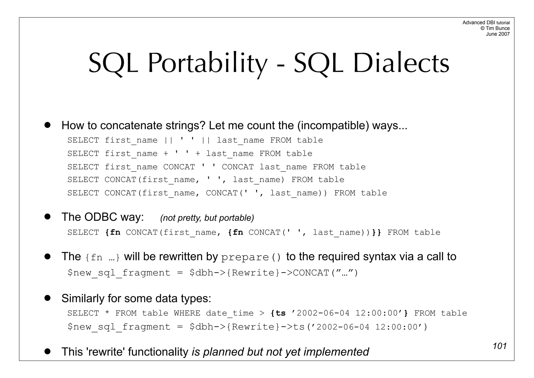 Advanced DBI tutorial
                                                                                           © Tim Bunce
                                                                                              June 2007




         SQL Portability - SQL Dialects
   How to concatenate strings? Let me count the (incompatible) ways...
     SELECT first_name || ' ' || last_name FROM table
     SELECT first_name + ' ' + last_name FROM table
     SELECT first_name CONCAT ' ' CONCAT last_name FROM table
     SELECT CONCAT(first_name, ' ', last_name) FROM table
     SELECT CONCAT(first_name, CONCAT(' ', last_name)) FROM table

   The ODBC way:       (not pretty, but portable)
     SELECT {fn CONCAT(first_name, {fn CONCAT(' ', last_name))}} FROM table

   The {fn …} will be rewritten by prepare() to the required syntax via a call to
     $new_sql_fragment = $dbh->{Rewrite}->CONCAT(”…”)

   Similarly for some data types:
     SELECT * FROM table WHERE date_time > {ts ’2002-06-04 12:00:00’} FROM table
     $new_sql_fragment = $dbh->{Rewrite}->ts(’2002-06-04 12:00:00’)
                                                                                                  101
   This 'rewrite' functionality is planned but not yet implemented
 