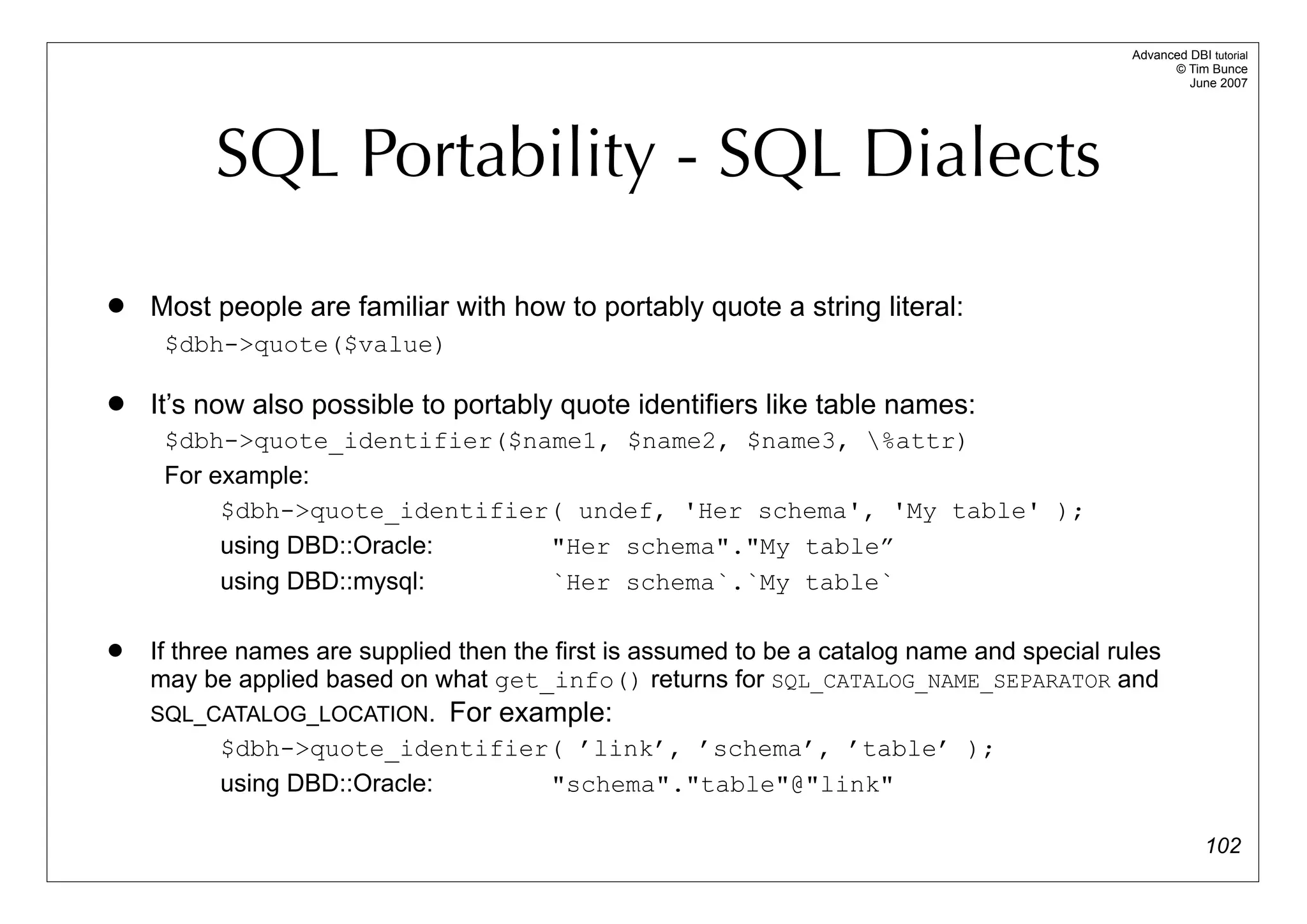 Advanced DBI tutorial
                                                                                                   © Tim Bunce
                                                                                                      June 2007




         SQL Portability - SQL Dialects
   Most people are familiar with how to portably quote a string literal:
     $dbh->quote($value)

   It’s now also possible to portably quote identifiers like table names:
     $dbh->quote_identifier($name1, $name2, $name3, %attr)
     For example:
          $dbh->quote_identifier( undef, 'Her schema', 'My table' );
          using DBD::Oracle:    "Her schema"."My table”
          using DBD::mysql:     `Her schema`.`My table`

   If three names are supplied then the first is assumed to be a catalog name and special rules
    may be applied based on what get_info() returns for SQL_CATALOG_NAME_SEPARATOR and
    SQL_CATALOG_LOCATION. For example:
           $dbh->quote_identifier( ’link’, ’schema’, ’table’ );
           using DBD::Oracle:           "schema"."table"@"link"

                                                                                                          102
 