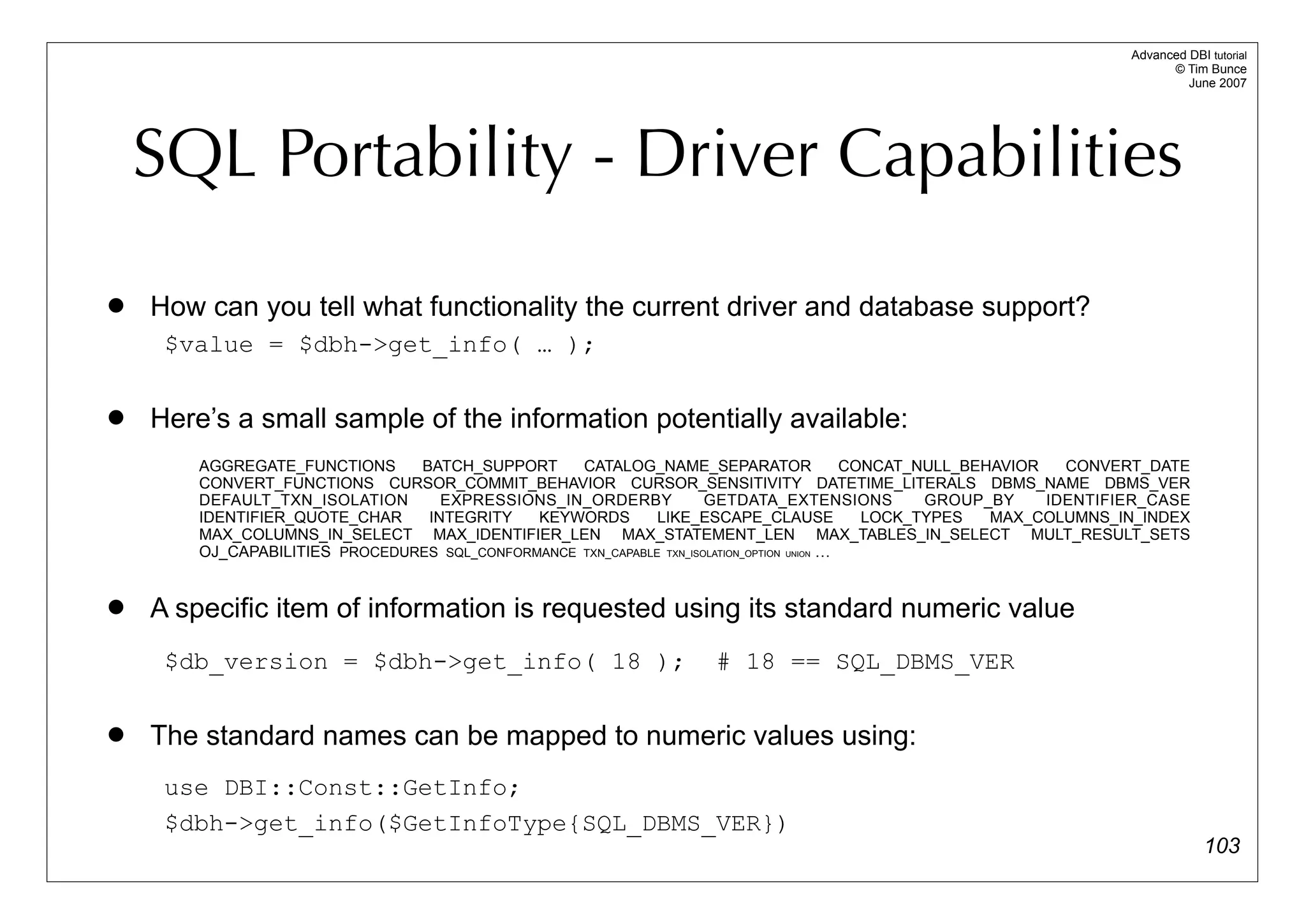 Advanced DBI tutorial
                                                                                                                              © Tim Bunce
                                                                                                                                 June 2007




    SQL Portability - Driver Capabilities
   How can you tell what functionality the current driver and database support?
     $value = $dbh->get_info( … );

   Here’s a small sample of the information potentially available:
        AGGREGATE_FUNCTIONS     BATCH_SUPPORT      CATALOG_NAME_SEPARATOR                   CONCAT_NULL_BEHAVIOR   CONVERT_DATE
        CONVERT_FUNCTIONS CURSOR_COMMIT_BEHAVIOR CURSOR_SENSITIVITY DATETIME_LITERALS DBMS_NAME DBMS_VER
        DEFAULT_TXN_ISOLATION      EXPRESSIONS_IN_ORDERBY             GETDATA_EXTENSIONS            GROUP_BY     IDENTIFIER_CASE
        IDENTIFIER_QUOTE_CHAR    INTEGRITY    KEYWORDS        LIKE_ESCAPE_CLAUSE              LOCK_TYPES   MAX_COLUMNS_IN_INDEX
        MAX_COLUMNS_IN_SELECT MAX_IDENTIFIER_LEN MAX_STATEMENT_LEN MAX_TABLES_IN_SELECT MULT_RESULT_SETS
        OJ_CAPABILITIES PROCEDURES SQL_CONFORMANCE TXN_CAPABLE TXN_ISOLATION_OPTION UNION …


   A specific item of information is requested using its standard numeric value
     $db_version = $dbh->get_info( 18 );                              # 18 == SQL_DBMS_VER

   The standard names can be mapped to numeric values using:
     use DBI::Const::GetInfo;
     $dbh->get_info($GetInfoType{SQL_DBMS_VER})
                                                                                                                                     103
 