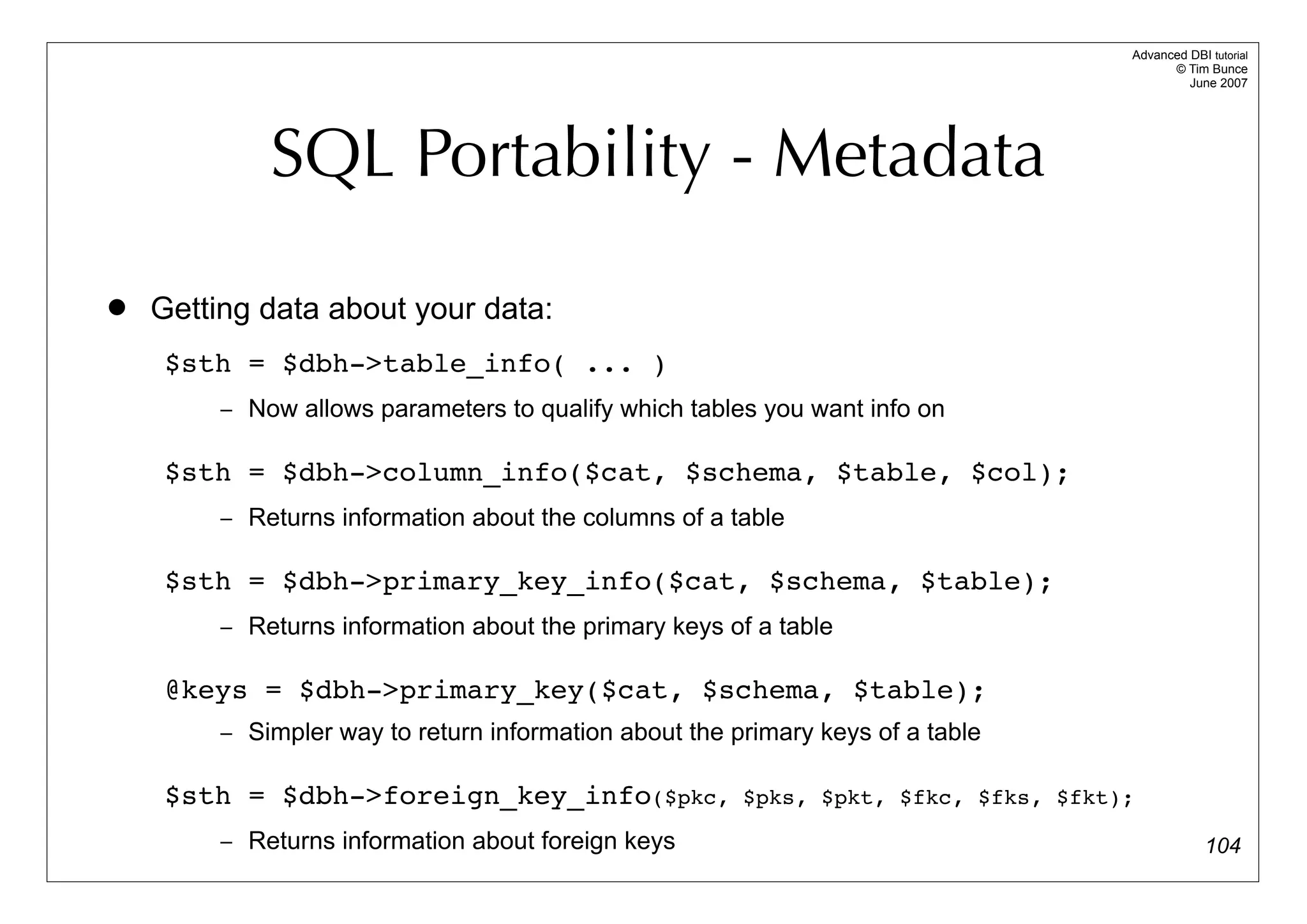 Advanced DBI tutorial
                                                                                           © Tim Bunce
                                                                                              June 2007




             SQL Portability - Metadata

   Getting data about your data:
     $sth = $dbh->table_info( ... )
         – Now allows parameters to qualify which tables you want info on


     $sth = $dbh->column_info($cat, $schema, $table, $col);
         – Returns information about the columns of a table


     $sth = $dbh->primary_key_info($cat, $schema, $table);
         – Returns information about the primary keys of a table


     @keys = $dbh->primary_key($cat, $schema, $table);
         – Simpler way to return information about the primary keys of a table


     $sth = $dbh->foreign_key_info($pkc,                $pks, $pkt, $fkc, $fks, $fkt);

         – Returns information about foreign keys                                                 104
 