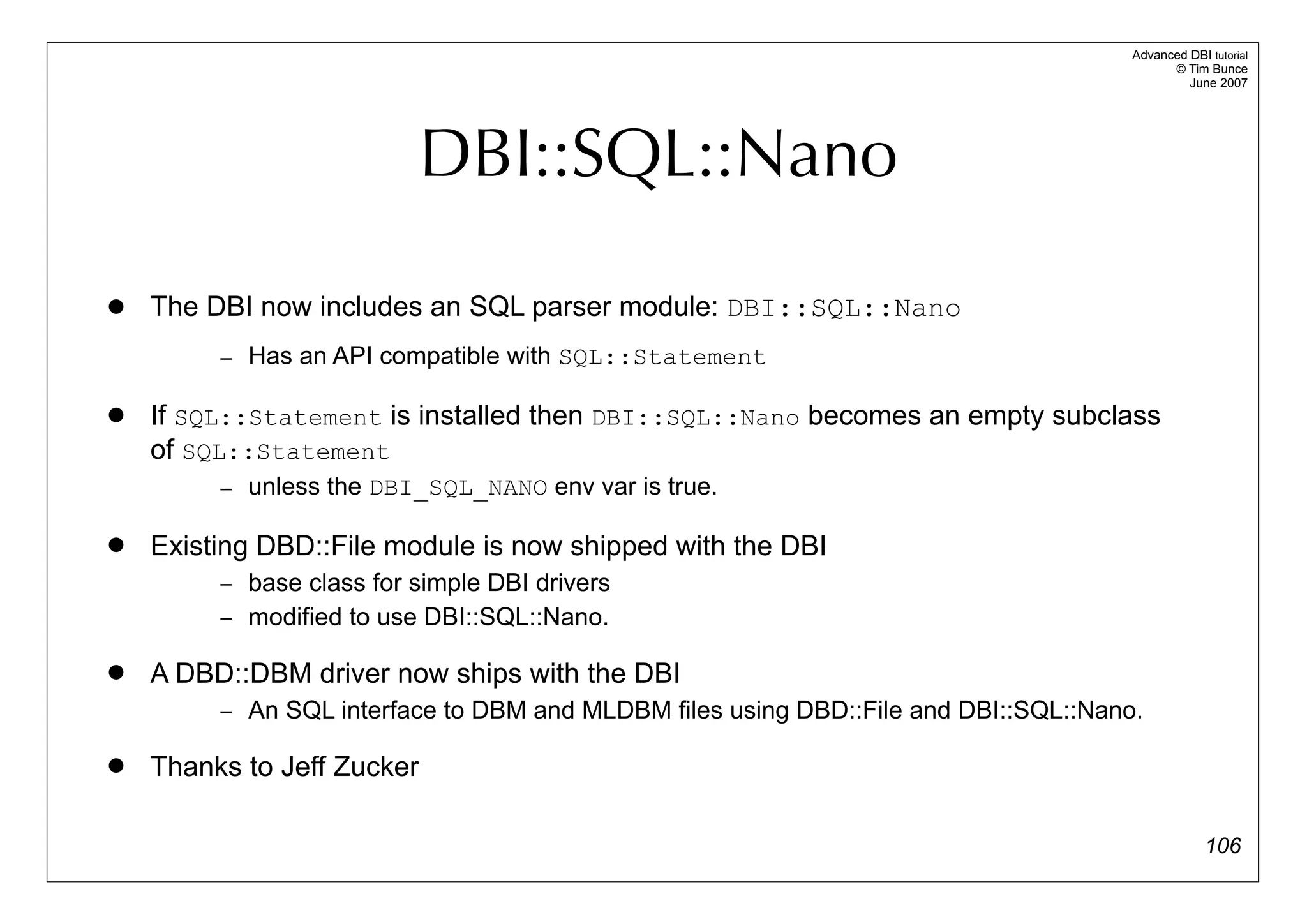 Advanced DBI tutorial
                                                                                           © Tim Bunce
                                                                                              June 2007




                          DBI::SQL::Nano

   The DBI now includes an SQL parser module: DBI::SQL::Nano
         – Has an API compatible with SQL::Statement

   If SQL::Statement is installed then DBI::SQL::Nano becomes an empty subclass
    of SQL::Statement
         – unless the DBI_SQL_NANO env var is true.

   Existing DBD::File module is now shipped with the DBI
         – base class for simple DBI drivers
         – modified to use DBI::SQL::Nano.

   A DBD::DBM driver now ships with the DBI
         – An SQL interface to DBM and MLDBM files using DBD::File and DBI::SQL::Nano.

   Thanks to Jeff Zucker

                                                                                                  106
 