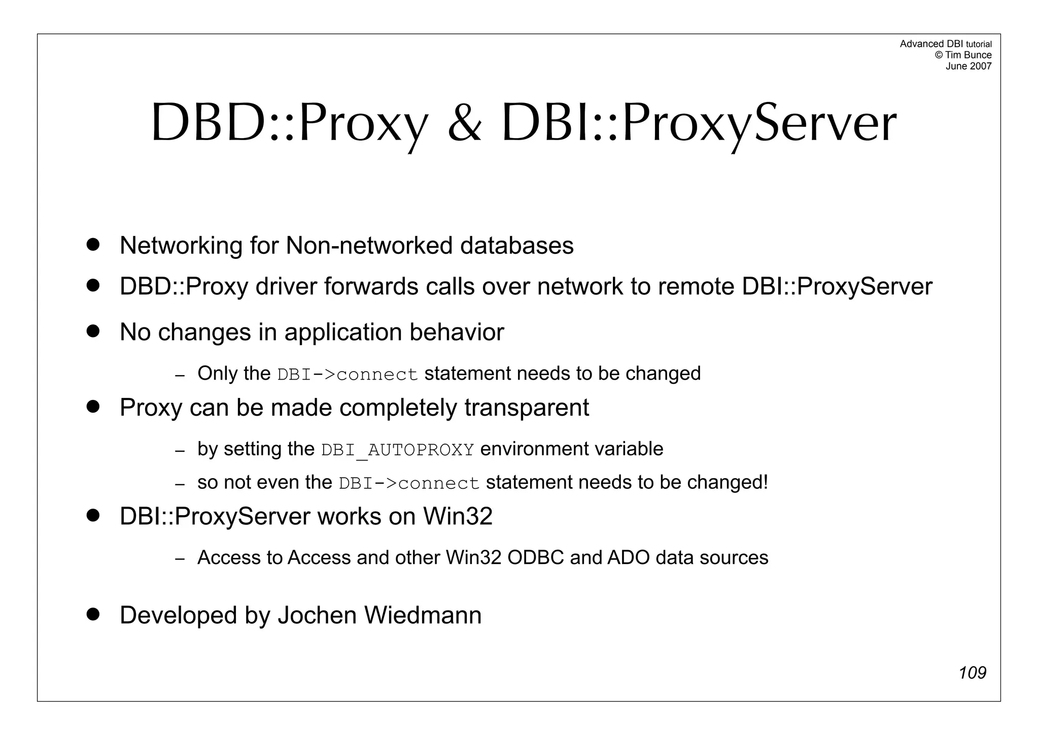 Advanced DBI tutorial
                                                                               © Tim Bunce
                                                                                  June 2007




      DBD::Proxy & DBI::ProxyServer

   Networking for Non-networked databases
   DBD::Proxy driver forwards calls over network to remote DBI::ProxyServer
   No changes in application behavior
        – Only the DBI->connect statement needs to be changed
   Proxy can be made completely transparent
        – by setting the DBI_AUTOPROXY environment variable
        – so not even the DBI->connect statement needs to be changed!
   DBI::ProxyServer works on Win32
        – Access to Access and other Win32 ODBC and ADO data sources


   Developed by Jochen Wiedmann

                                                                                      109
 