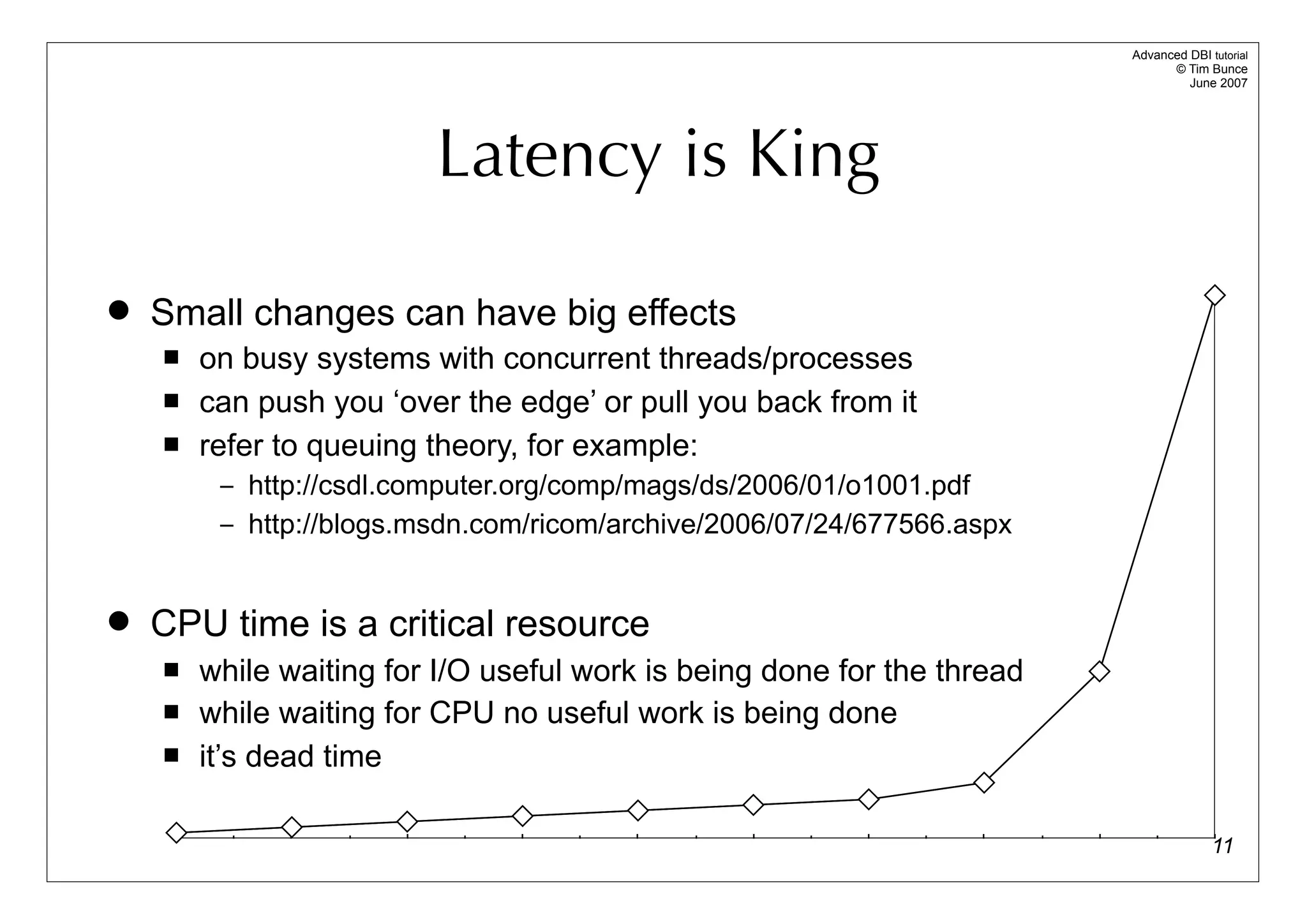 Advanced DBI tutorial
                                                                               © Tim Bunce
                                                                                  June 2007




                         Latency is King

   Small changes can have big effects
       on busy systems with concurrent threads/processes
       can push you ‘over the edge’ or pull you back from it
       refer to queuing theory, for example:
         – http://csdl.computer.org/comp/mags/ds/2006/01/o1001.pdf
         – http://blogs.msdn.com/ricom/archive/2006/07/24/677566.aspx



   CPU time is a critical resource
       while waiting for I/O useful work is being done for the thread
       while waiting for CPU no useful work is being done
       it’s dead time

                                                                                       11
 
