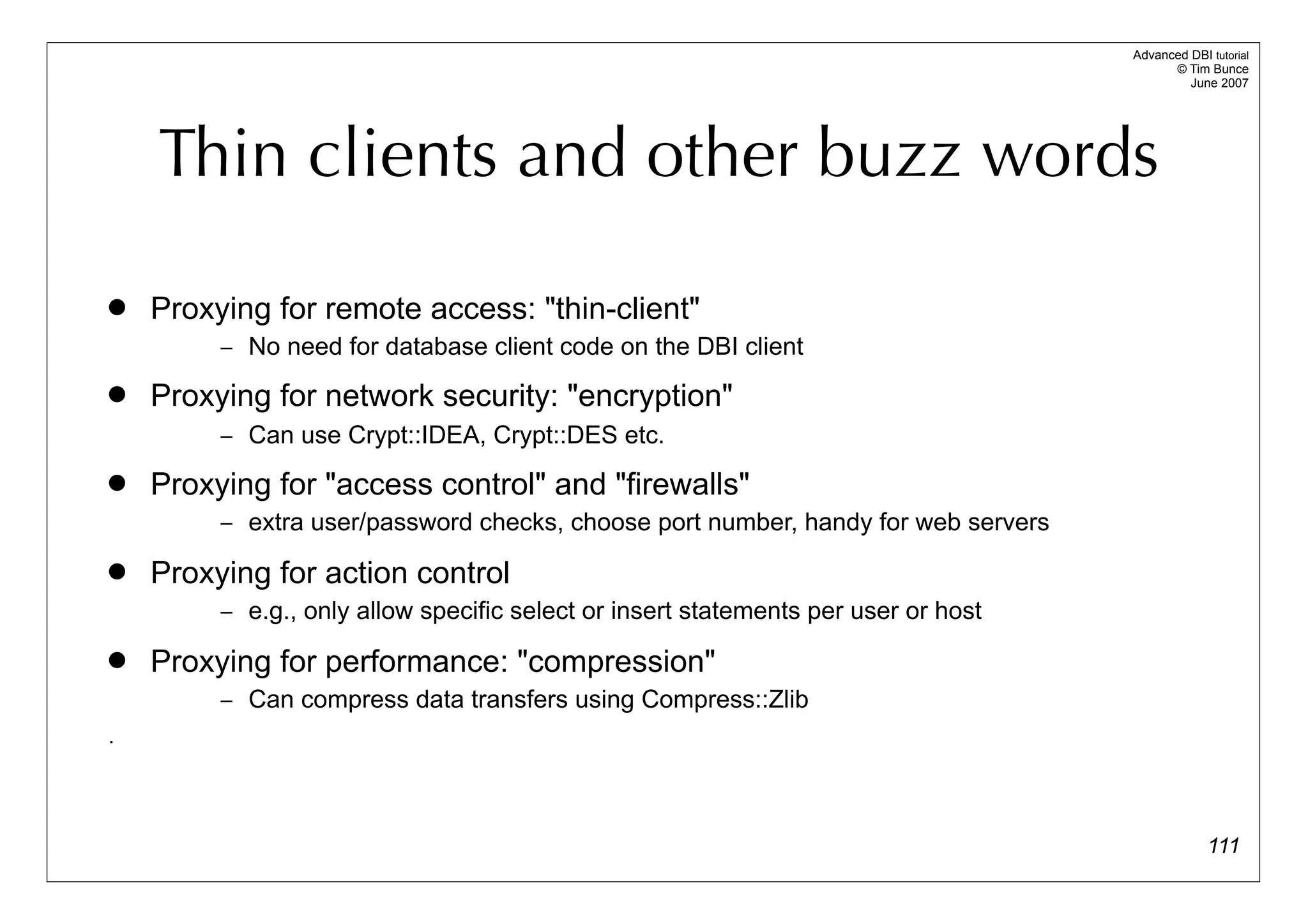 Advanced DBI tutorial
                                                                                          © Tim Bunce
                                                                                             June 2007




    Thin clients and other buzz words

   Proxying for remote access: "thin-client"
         – No need for database client code on the DBI client

   Proxying for network security: "encryption"
         – Can use Crypt::IDEA, Crypt::DES etc.

   Proxying for "access control" and "firewalls"
         – extra user/password checks, choose port number, handy for web servers

   Proxying for action control
         – e.g., only allow specific select or insert statements per user or host

   Proxying for performance: "compression"
         – Can compress data transfers using Compress::Zlib
.




                                                                                                 111
 