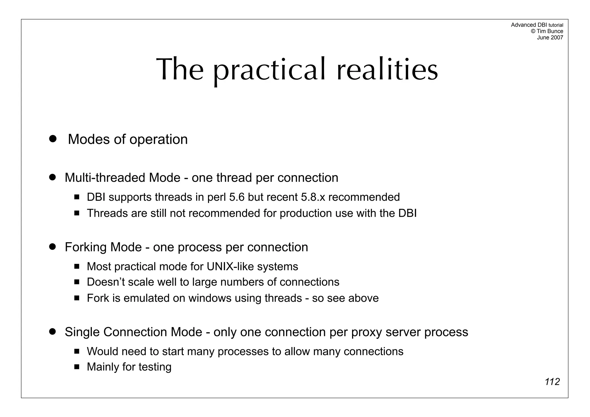 Advanced DBI tutorial
                                                                                   © Tim Bunce
                                                                                      June 2007




                      The practical realities

   Modes of operation

   Multi-threaded Mode - one thread per connection
        DBI supports threads in perl 5.6 but recent 5.8.x recommended
        Threads are still not recommended for production use with the DBI

   Forking Mode - one process per connection
        Most practical mode for UNIX-like systems
        Doesn’t scale well to large numbers of connections
        Fork is emulated on windows using threads - so see above

   Single Connection Mode - only one connection per proxy server process
        Would need to start many processes to allow many connections
        Mainly for testing
                                                                                          112
 