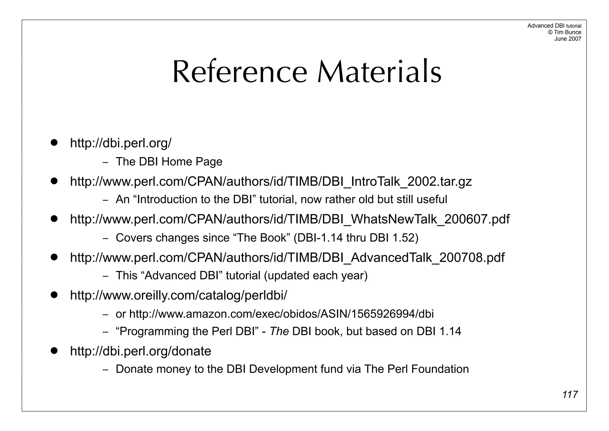 Advanced DBI tutorial
                                                                                           © Tim Bunce
                                                                                              June 2007




                        Reference Materials
   http://dbi.perl.org/
          – The DBI Home Page
   http://www.perl.com/CPAN/authors/id/TIMB/DBI_IntroTalk_2002.tar.gz
          – An “Introduction to the DBI” tutorial, now rather old but still useful
   http://www.perl.com/CPAN/authors/id/TIMB/DBI_WhatsNewTalk_200607.pdf
          – Covers changes since “The Book” (DBI-1.14 thru DBI 1.52)
   http://www.perl.com/CPAN/authors/id/TIMB/DBI_AdvancedTalk_200708.pdf
          – This “Advanced DBI” tutorial (updated each year)
   http://www.oreilly.com/catalog/perldbi/
          – or http://www.amazon.com/exec/obidos/ASIN/1565926994/dbi
          – “Programming the Perl DBI” - The DBI book, but based on DBI 1.14
   http://dbi.perl.org/donate
          – Donate money to the DBI Development fund via The Perl Foundation

                                                                                                  117
 