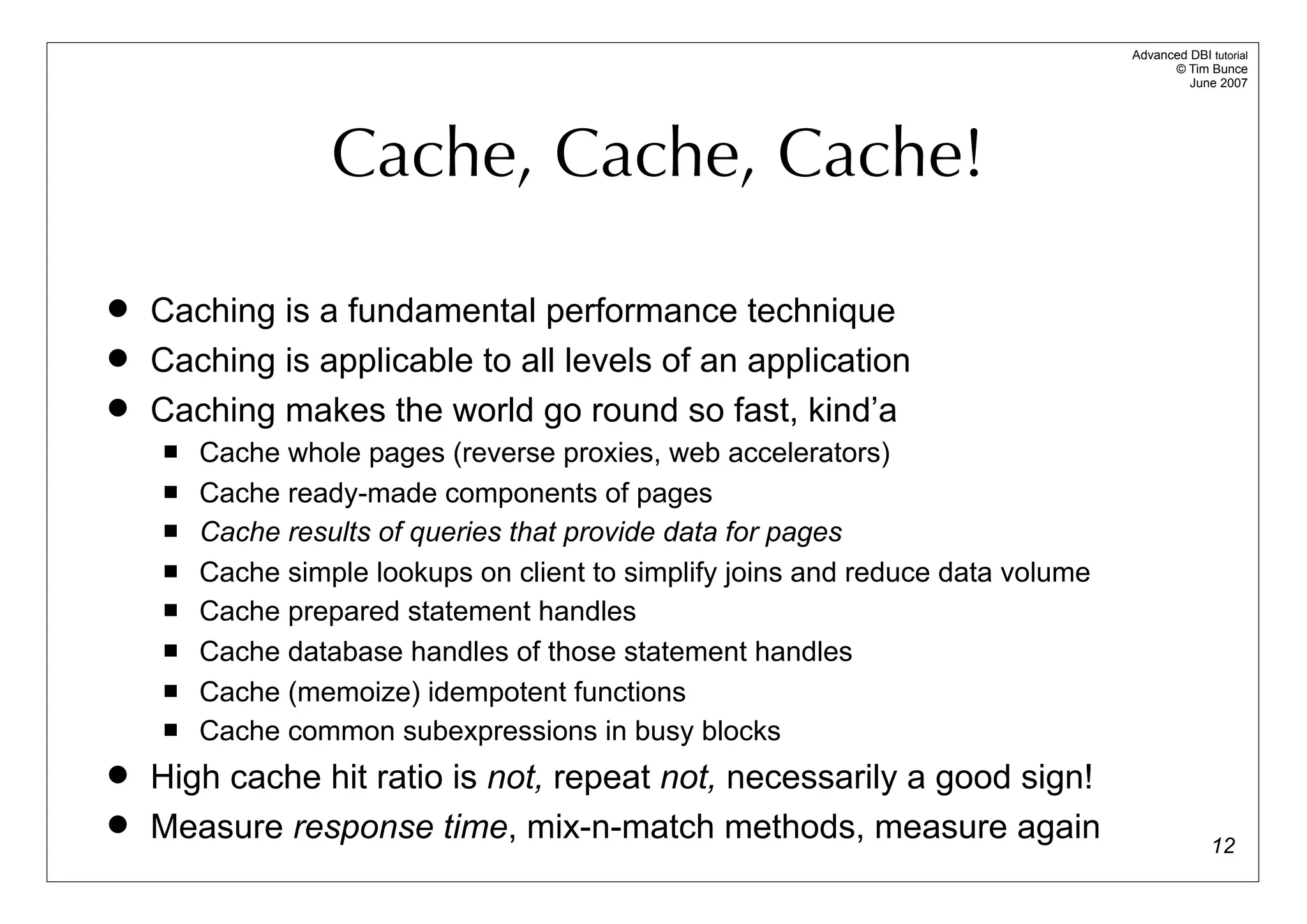 Advanced DBI tutorial
                                                                                        © Tim Bunce
                                                                                           June 2007




                  Cache, Cache, Cache!

   Caching is a fundamental performance technique
   Caching is applicable to all levels of an application
   Caching makes the world go round so fast, kind’a
       Cache whole pages (reverse proxies, web accelerators)
       Cache ready-made components of pages
       Cache results of queries that provide data for pages
       Cache simple lookups on client to simplify joins and reduce data volume
       Cache prepared statement handles
       Cache database handles of those statement handles
       Cache (memoize) idempotent functions
       Cache common subexpressions in busy blocks
   High cache hit ratio is not, repeat not, necessarily a good sign!
   Measure response time, mix-n-match methods, measure again                                   12
 