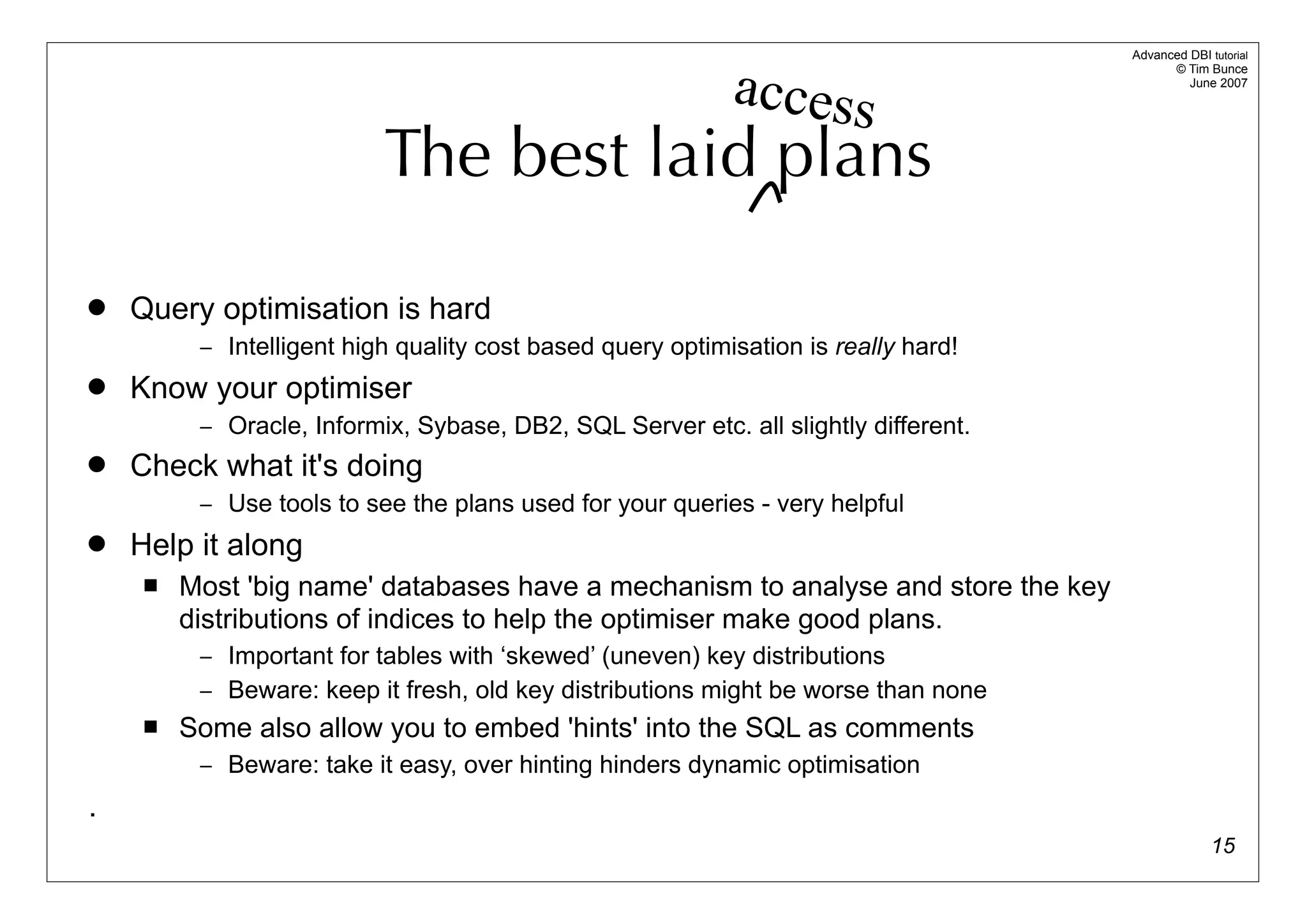 Advanced DBI tutorial


                                                            access
                                                                                           © Tim Bunce
                                                                                              June 2007




                           The best laid plans

   Query optimisation is hard
          – Intelligent high quality cost based query optimisation is really hard!
   Know your optimiser
          – Oracle, Informix, Sybase, DB2, SQL Server etc. all slightly different.
   Check what it's doing
          – Use tools to see the plans used for your queries - very helpful
   Help it along
        Most 'big name' databases have a mechanism to analyse and store the key
         distributions of indices to help the optimiser make good plans.
          – Important for tables with ‘skewed’ (uneven) key distributions
          – Beware: keep it fresh, old key distributions might be worse than none
        Some also allow you to embed 'hints' into the SQL as comments
          – Beware: take it easy, over hinting hinders dynamic optimisation

.
                                                                                                   15
 