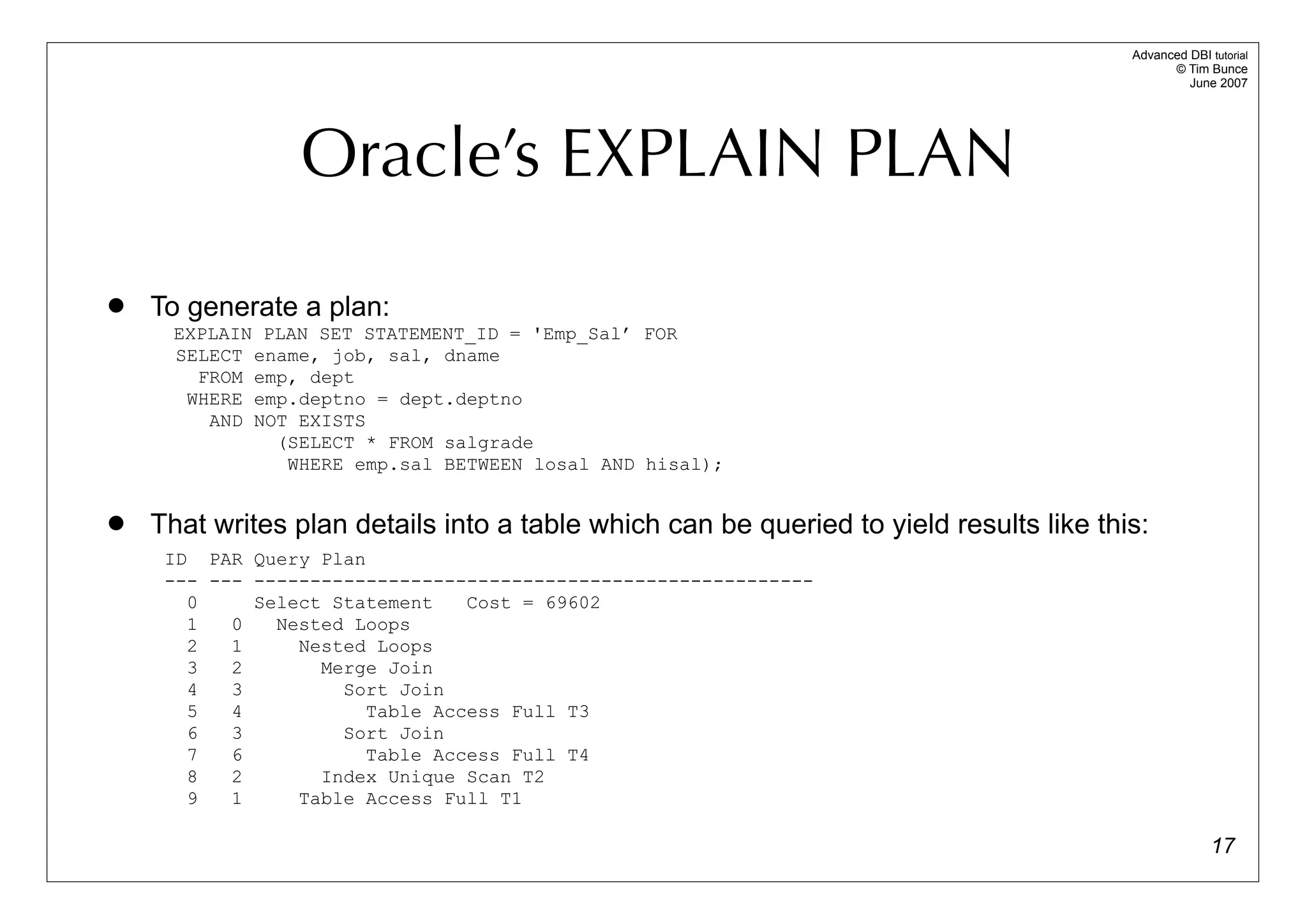 Advanced DBI tutorial
                                                                                              © Tim Bunce
                                                                                                 June 2007




                 Oracle’s EXPLAIN PLAN
   To generate a plan:
      EXPLAIN PLAN SET STATEMENT_ID = 'Emp_Sal’ FOR
      SELECT ename, job, sal, dname
        FROM emp, dept
       WHERE emp.deptno = dept.deptno
         AND NOT EXISTS
               (SELECT * FROM salgrade
                WHERE emp.sal BETWEEN losal AND hisal);


   That writes plan details into a table which can be queried to yield results like this:
     ID PAR Query Plan
     --- --- --------------------------------------------------
       0     Select Statement   Cost = 69602
       1   0   Nested Loops
       2   1     Nested Loops
       3   2       Merge Join
       4   3         Sort Join
       5   4           Table Access Full T3
       6   3         Sort Join
       7   6           Table Access Full T4
       8   2       Index Unique Scan T2
       9   1     Table Access Full T1

                                                                                                      17
 