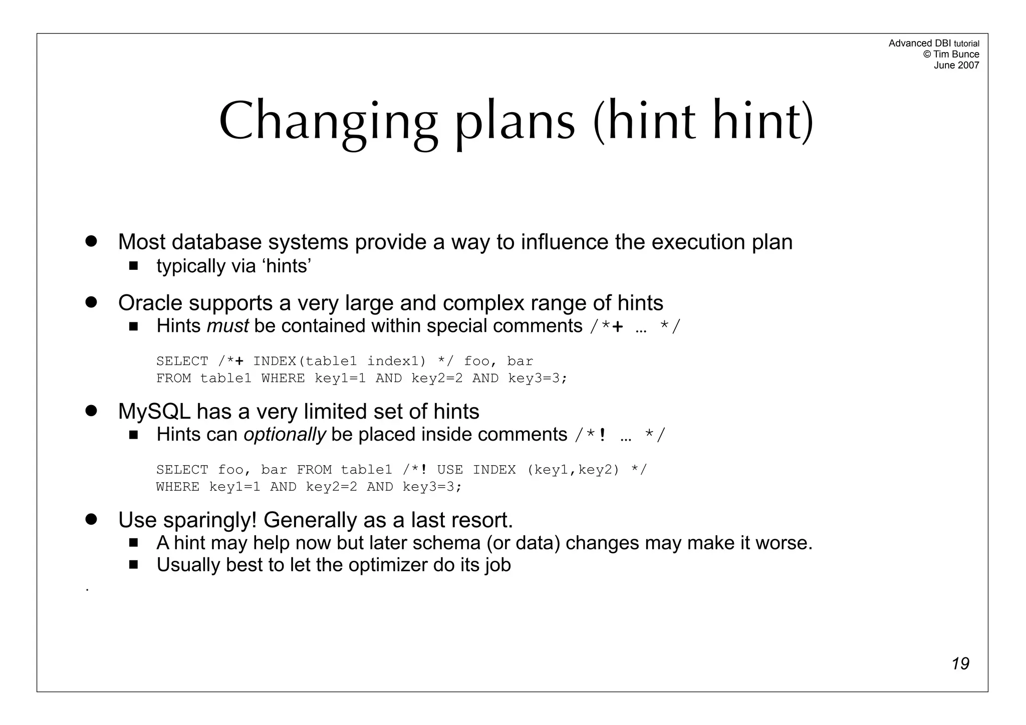 Advanced DBI tutorial
                                                                                           © Tim Bunce
                                                                                              June 2007




                 Changing plans (hint hint)

   Most database systems provide a way to influence the execution plan
        typically via ‘hints’
   Oracle supports a very large and complex range of hints
        Hints must be contained within special comments /*+ … */
         SELECT /*+ INDEX(table1 index1) */ foo, bar
         FROM table1 WHERE key1=1 AND key2=2 AND key3=3;

   MySQL has a very limited set of hints
        Hints can optionally be placed inside comments /*! … */
         SELECT foo, bar FROM table1 /*! USE INDEX (key1,key2) */
         WHERE key1=1 AND key2=2 AND key3=3;

   Use sparingly! Generally as a last resort.
        A hint may help now but later schema (or data) changes may make it worse.
        Usually best to let the optimizer do its job
.




                                                                                                   19
 