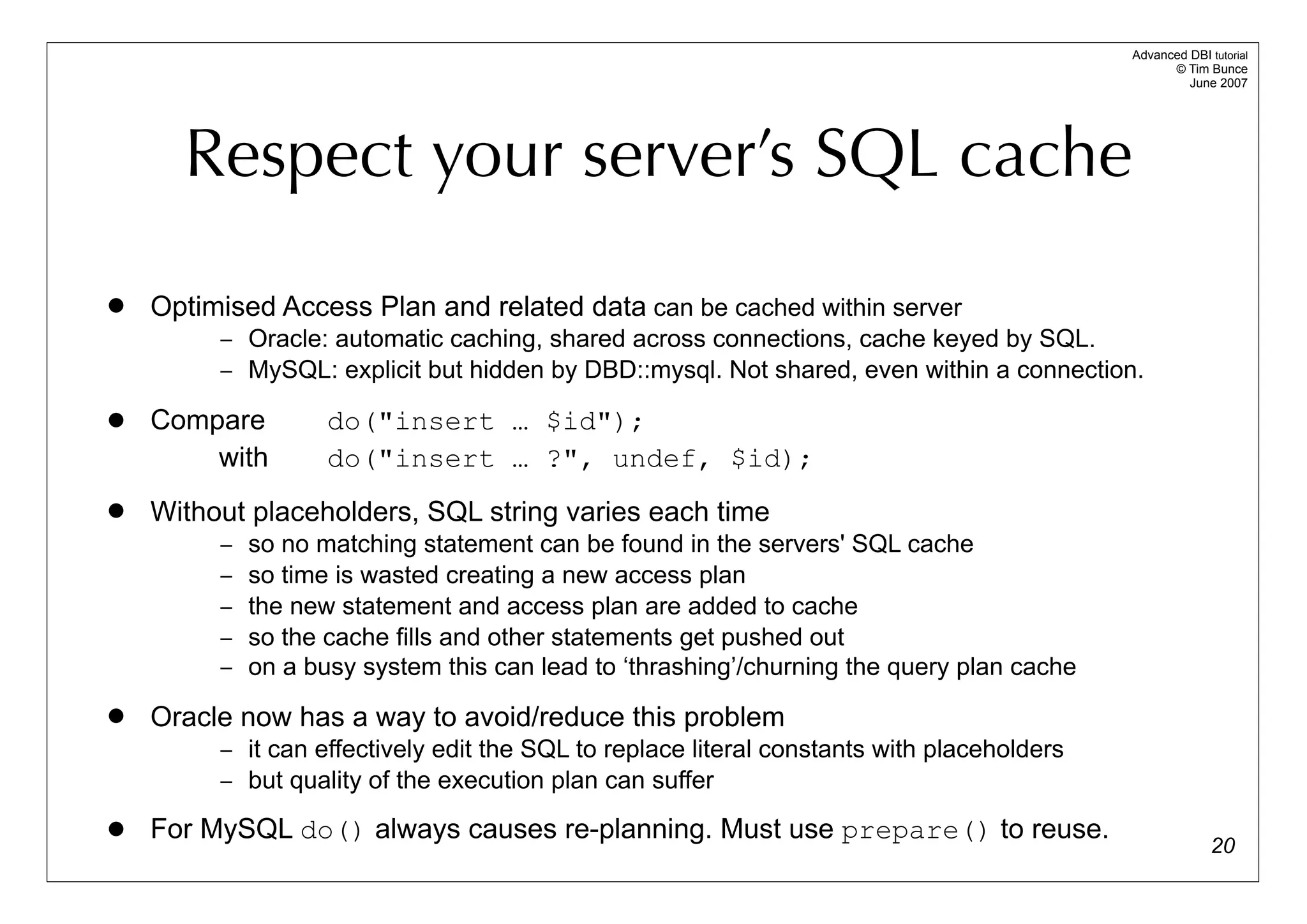 Advanced DBI tutorial
                                                                                                  © Tim Bunce
                                                                                                     June 2007




      Respect your server’s SQL cache
   Optimised Access Plan and related data can be cached within server
         – Oracle: automatic caching, shared across connections, cache keyed by SQL.
         – MySQL: explicit but hidden by DBD::mysql. Not shared, even within a connection.

   Compare         do("insert … $id");
        with        do("insert … ?", undef, $id);
   Without placeholders, SQL string varies each time
         –   so no matching statement can be found in the servers' SQL cache
         –   so time is wasted creating a new access plan
         –   the new statement and access plan are added to cache
         –   so the cache fills and other statements get pushed out
         –   on a busy system this can lead to ‘thrashing’/churning the query plan cache
   Oracle now has a way to avoid/reduce this problem
         – it can effectively edit the SQL to replace literal constants with placeholders
         – but quality of the execution plan can suffer

   For MySQL do() always causes re-planning. Must use prepare() to reuse.
                                                                                                          20
 