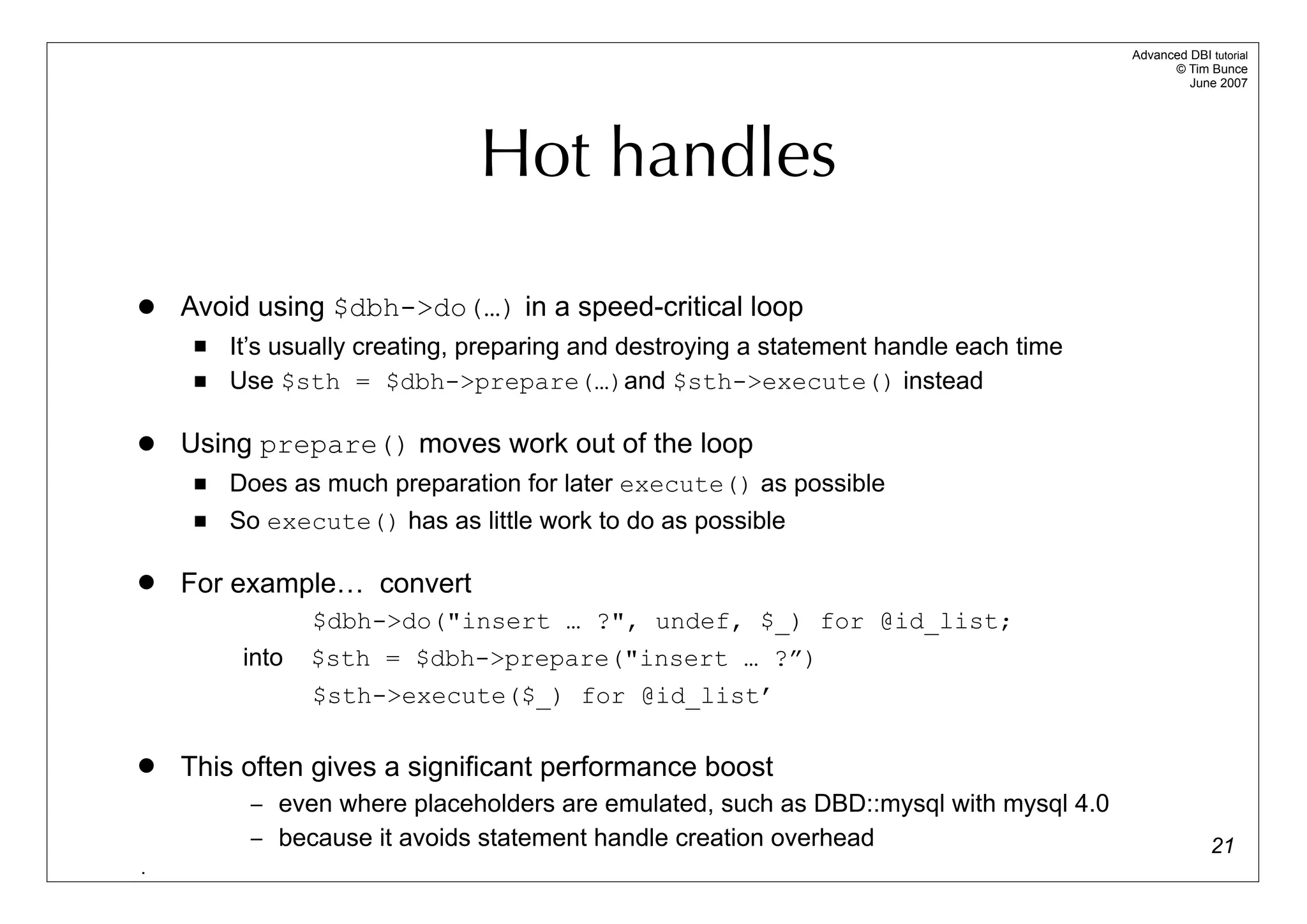 Advanced DBI tutorial
                                                                                              © Tim Bunce
                                                                                                 June 2007




                               Hot handles

   Avoid using $dbh->do(…) in a speed-critical loop
        It’s usually creating, preparing and destroying a statement handle each time
        Use $sth = $dbh->prepare(…)and $sth->execute() instead

   Using prepare() moves work out of the loop
        Does as much preparation for later execute() as possible
        So execute() has as little work to do as possible

   For example… convert
                 $dbh->do("insert … ?", undef, $_) for @id_list;
          into   $sth = $dbh->prepare("insert … ?”)
                 $sth->execute($_) for @id_list’

   This often gives a significant performance boost
          – even where placeholders are emulated, such as DBD::mysql with mysql 4.0
          – because it avoids statement handle creation overhead                                      21
.
 