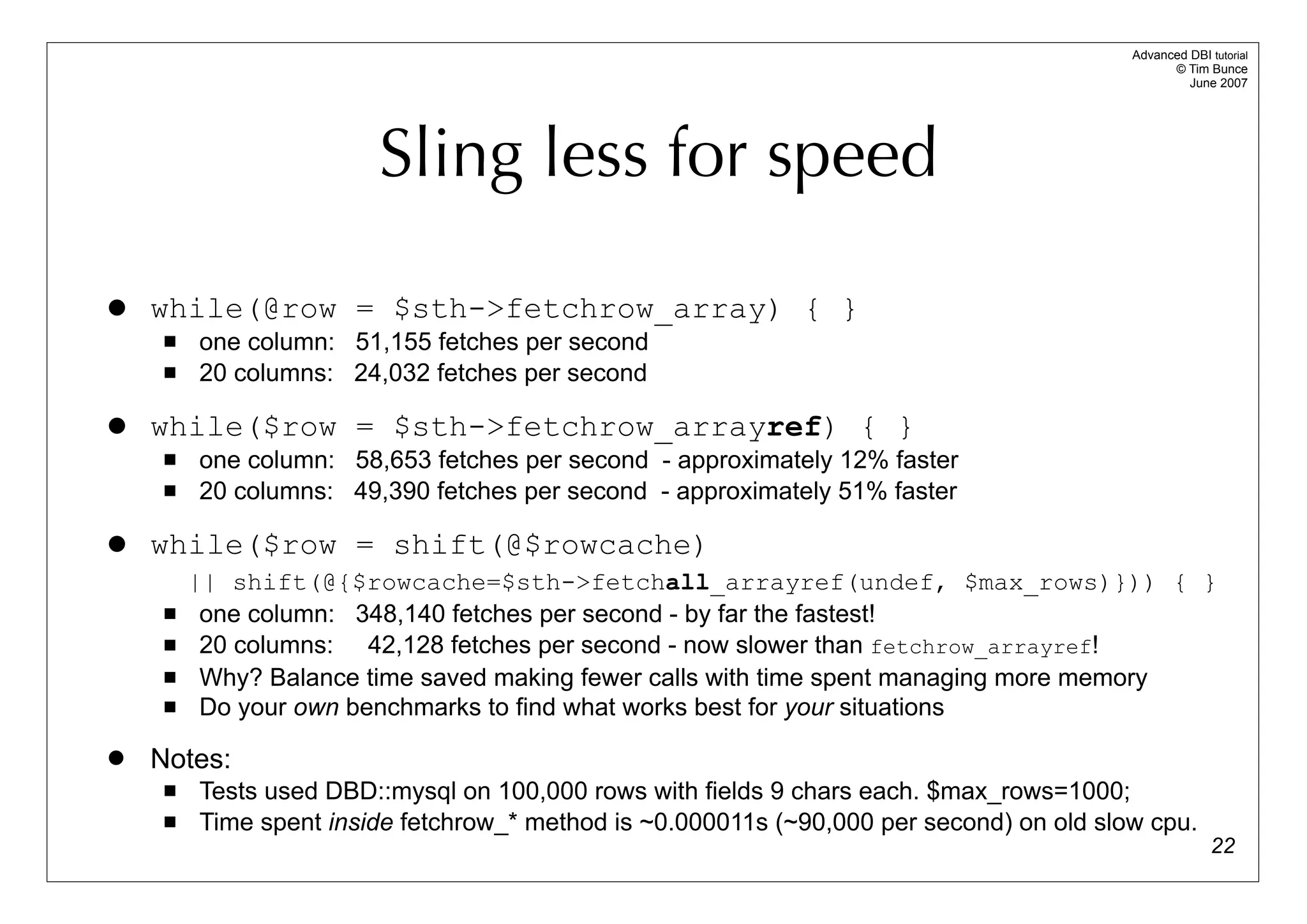 Advanced DBI tutorial
                                                                                                © Tim Bunce
                                                                                                   June 2007




                        Sling less for speed

   while(@row = $sth->fetchrow_array) { }
        one column: 51,155 fetches per second
        20 columns: 24,032 fetches per second

   while($row = $sth->fetchrow_arrayref) { }
        one column: 58,653 fetches per second - approximately 12% faster
        20 columns: 49,390 fetches per second - approximately 51% faster

   while($row = shift(@$rowcache)
         || shift(@{$rowcache=$sth->fetchall_arrayref(undef, $max_rows)})) { }
         one column: 348,140 fetches per second - by far the fastest!
         20 columns: 42,128 fetches per second - now slower than fetchrow_arrayref!
         Why? Balance time saved making fewer calls with time spent managing more memory
         Do your own benchmarks to find what works best for your situations
   Notes:
        Tests used DBD::mysql on 100,000 rows with fields 9 chars each. $max_rows=1000;
        Time spent inside fetchrow_* method is ~0.000011s (~90,000 per second) on old slow cpu.
                                                                                                        22
 