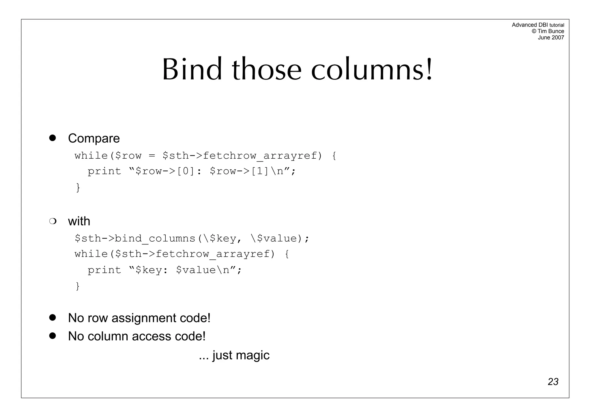 Advanced DBI tutorial
                                                     © Tim Bunce
                                                        June 2007




                    Bind those columns!
   Compare
     while($row = $sth->fetchrow_arrayref) {
       print “$row->[0]: $row->[1]n”;
     }

   with
     $sth->bind_columns($key, $value);
     while($sth->fetchrow_arrayref) {
       print “$key: $valuen”;
     }

   No row assignment code!
   No column access code!
                         ... just magic

                                                             23
 